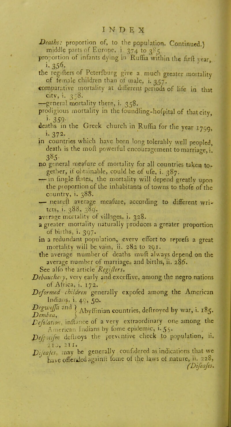 Deaths: proportion of, to the population. Continued.) middle pnrts of Eurone, i 374103^5 proportion of infants dying in RufhVwithin the firft year the reg liters of Peterfburg give a much greater mortality of female children than of male, i. 357. comparative mortality at different periods of life in that city, i. 3;8. —general mortality there, i. 338. prodigious mortality in the foundling-hofpital of that city, 359- deaths in the Greek church in Ruffia for the year 1790, i.372. in countries which have been long tolerably well peopled, death is the moft powerful encouragement to marriage, i. no g-neral meafure of mortality for all countries taken to- gei'ier, it obtainable, could be of ufe, i. 387. —-in fingle fhtes, the mortality will depend greatly upon the proportion of tbe inhabitants of towns to thofe of the country, 1. 388. — neariift average meafure, according to different wri- ters, i. 388, 389. average mortality of villages, i. 328. a greater mortality naturally produces a greater proportion of bii tbs, i. 397. in a redundant population, everv effort to reprefs a great mortality will be vain, ii. 282 to 291. the average number of deaths muff always depend on the average number of marriage;, and births, ii. 286. See alfo the article Regijlers. Debauche:y, vet v early and exceflive, among the negro nations of Africa, i. 172. Deformed children generally expofed among the American Indians, i. 40, 50. Dcgwttfa and } Ahyffinjan countIieS, deftroyed by war, i. 185. 6 ft 11' €d} y Defolativn, inftance of a very extraordinary one among the American Indians by fome epidemic, i.55. Defrotifm deflioys the preventive check to population, ii. 2 1 J, It I. Dijeajes, may be generally confidered as indications that we have offended againlt fome of the laws of nature, ii. 228, (Difeafes.