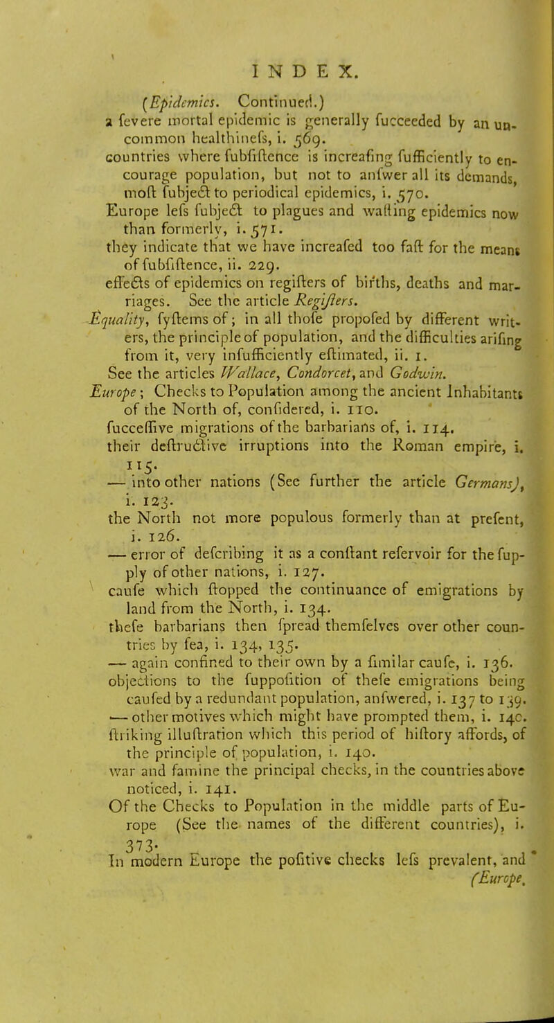 (Epidemics. Continued.) a fevere mortal epidemic is generally fucceeded by an un- common healthinefs, i. 569. countries where fubfiftence is increafing fufficiently to en- courage population, but not to anfwer all its demands mod fubjecito periodical epidemics, i. 570. Europe lefs fubjedt to plagues and walling epidemics now than formerly, i.571. they indicate that we have increafed too fall for the means of fubfiftence, ii. 229. effects of epidemics on regifters of births, deaths and mar- riages. See the article Regifters. Equality, fyftems of; in all thofe propofed by different writ- ers, the principle of population, and the difficulties arifing from it, very infufficiently efiimated, ii. 1. See the articles Wallace, Condorcet, and Godwin. Europe; Checks to Population among the ancient Inhabitants of the North of, confidered, i. 110. fucceffive migrations of the barbarians of, i. 114. their dcftru6Vivc irruptions into the Roman empire, i. 115- — into other nations (See further the article Germans)^ i. 123. the North not more populous formerly than at prefent, i. 126. — error of defcribing it as a conllant refervoir for thefup- ply of other nations, i. 127. caufe which flopped the continuance of emigrations by land from the North, i. 134. thefe barbarians then fpread themfelves over other coun- tries by fea, i. 134, 135. — again confined to their own by a fimilar caufe, i. 136. objections to the fuppofition of thefe emigrations being caufed by a redundant population, anfwered, i. 137 to 1^9. ■—other motives which might have prompted them, i. 14c. ftriking illuftration which this period of hiflory affords, of the principle of population, i. 140. war and famine the principal checks, in the countries abov; noticed, i. 141. Of the Checks to Population in the middle parts of Eu- rope (See the names of the different countries), i. 373- In modern Lurope the pofitive checks lefs prevalent, and (Europe t