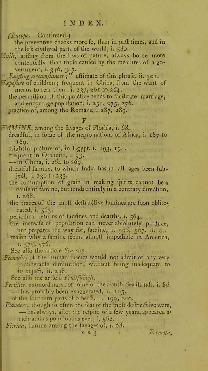 /Europe. Continued.) the preventive checks more fo, than in pall times, and in thelefs civilized parts of the world, i. 580. 'tviis, arifmg from the laws of nature, always borne more contentedly than thofe caufed by the meafures of a go- vernment, i. 346, 347. • Exifiing circumfiances ;  eftimate of this phrafe, ii. 301. \ixpofure of children ; frequent in China, from the want of means to rear them, i. 237, 261 to 264. the permiflion of this practice tends to facilitate marriage, and encourage population, i. 251, 275, 276. practice of, among the Romans, i. 287, 289. F vAMINE, among the favages of Florida, i. 68. dreadful, in fome of the negro nations of Africa, i. 187 to 189. frightful picture of, in Egypt, i. 193, 194. frequent in Otaheite, i. 93. — in China, i. 264 to 269. dreadful famines to which India has in all ages been fub- je&, i. 230 to 233. the confumption of grain in making fpirits cannot be a caufe of famine, but tends entirely in a contrary direction, i. 268. the traces.of the mod deftru6live famines are foon oblite* rated, i. 563. periodical returns of famines and dearths, i. 564. the increafe of population can never rbfolutely produce, but prepares the way for, famine, i. 566, 507, ii. ^1. reafon why a famine feems almoft impofBbie in America, J-575>576-. See alio the article Scarcity. Fecundity oi the human fpecies would not admit of any very confiderable diminution, without being inadequate to its object:, ii. 238. -See alfo the article Fruitfulnefs. Fertility, extraordinary, of fome of the South Seaiflands, i. 86. — has probably been exaggerated, i. 105. of the fouthern parts of biber*, i. 199,200. .Flanders, though fo often the feat of the molt deftrucliive wars, — has always, after tne refpite of a few years^ appeared as rich and as populous as evet, i. 562. Florida, famine among the favages of, i. 68. K K 3 • Formofay