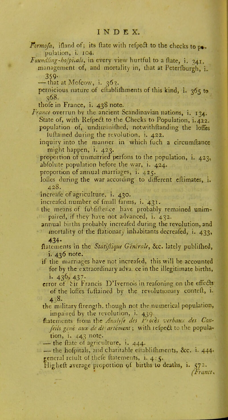 Formofa, ifland of; its (late with rcfpe£l to the checks to p«, pulation, i. 104. Fvundlhig-bolpnah, in every view hurtful to a ftate, i. 741. management of, and mortality in, that at Peterfburgh, i. 359- — that at Mofcow, i. 367. pernicious nature of eftablimmcnts of this kind, i. 365 to S68. thofe in France, i. 438 note. France overrun bv the ancient Scandinavian nations, i. 134. State of, with Refpe6t to the Checks to Population, i.422. population of, undiminished, notwithstanding the loffes iuftained during the revolution, i. 422. inquiry into the manner in which fuch a circumftance might happen, i. 423. proportion of unmarried perfons to the population, i. 423, abfolute population before the war, i. 424. proportion of annual marriages, i. 425. lofles during the war according to different cftimates, i. 428. increafe of agriculture, i. 430. increafed number of fmall farms, i. 431. the means of fubfiftence have probably remained uninv paired, if they have not advanced, i. 432. annual births probably increafed during the revolution, and mortality of the ftationar; inhabitants decreafed, i. 433, 434- ftatcments in the Statl/lique Gem-rale, &c lately publifhed, i. 436 note. if the marriages have not increafed, this will be accounted for by the extraordinary adva. ee in the illegitimate births, i. 436, 437. error of He Francis D'lvernois in reafoning on the effects of the lofies fuftained by the revolutionary conteft, i. 438. the mditary ftrength, though not the numerical population, impaired by the revolution, i. 439. fiatements from the Analyfe des tioch verbanx des Con- feils gene aux dc de< artement; with lefpedt to the popula- tion, i. 443 note. — the ftate of agriculture, i. 444. ■—the hofpitals, and charitable eliablilhments, &c. i. 444> general retult of thefe ftatements, 1. 4 5, Higheft average proportion of births to deaths, i. 572. (France*