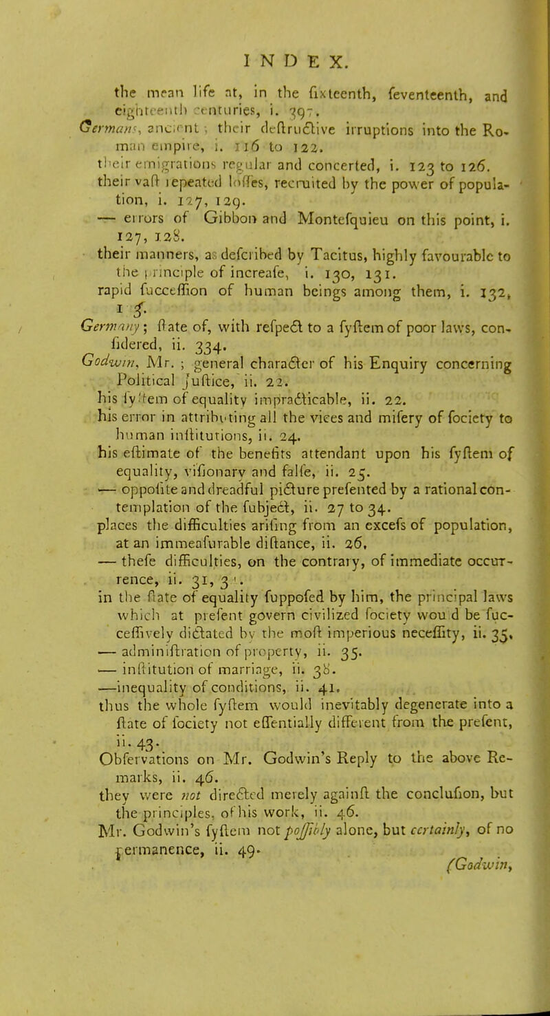 the mean life at, in the fixtcenth, feventeenth, and Eighteenth vnturies, i. 397. German*, ancient . their deftru<5fcive irruptions into the Ro- man umpire, i. 116 to 122. their emigrations regular and concerted, i. 123 to 126. their vaft lepeated loffes, recruited hy the power of popula- tion, i. 127, 129. — eirurs of Gibbon and Montefquieu on this point, i. 127, 1.2:8. their manners, as defci ibed by Tacitus, highly favourable to tiie principle of increafe, i. 130, 131. rapid fucceffion of human beings among them, i. I32k Germany; ftate of, with refped to a fyftemof poor laws, con- hdered, ii. 334. Godwin, Mr. 5 general character of his Enquiry concerning Political juftice, ii. 22. his ly-fern of equality impradticable, ii. 22. his orator in attributing all the vices and mifery of fociety to human inltiturions, ii* 24. his eftimate of the benefits attendant upon his fyflem of equality, vifjonarv and falfe, ii. 25. — op polite and dreadful picture prefented by a rational con- templation of the fubject, ii. 27 to 34. places the difficulties ariling from an excefs of population, at an immeafurable diftance, ii. 26, — thefe difficulties, on the contrary, of immediate occur- rence, ii. 31, 3 1. in the flate of equality fuppofed by him, the principal laws which at prefent govern civilized fociety wou d be fuc- ceffively dictated by the mod imperious neceffity, ii. 35, ■— adminiftration of property, ii. 35. •—inftitutiori of marriage, ii. 38. —inequality of conditions, ii. 41, thus the whole fyftem would inevitably degenerate into a ftate of fociety not effentially different from the prefent, ii. 43. Obfervations on Mr. Godwin's Reply to the above Re- marks, ii. 46. they were not directed merely againft the conclufion, hut the principles, ofhis work, ii. 46. Mr. Godwin's fyflem not pojfu-ly alone, but certainly, of no j-ermanence, ii. 49. (Godwiny