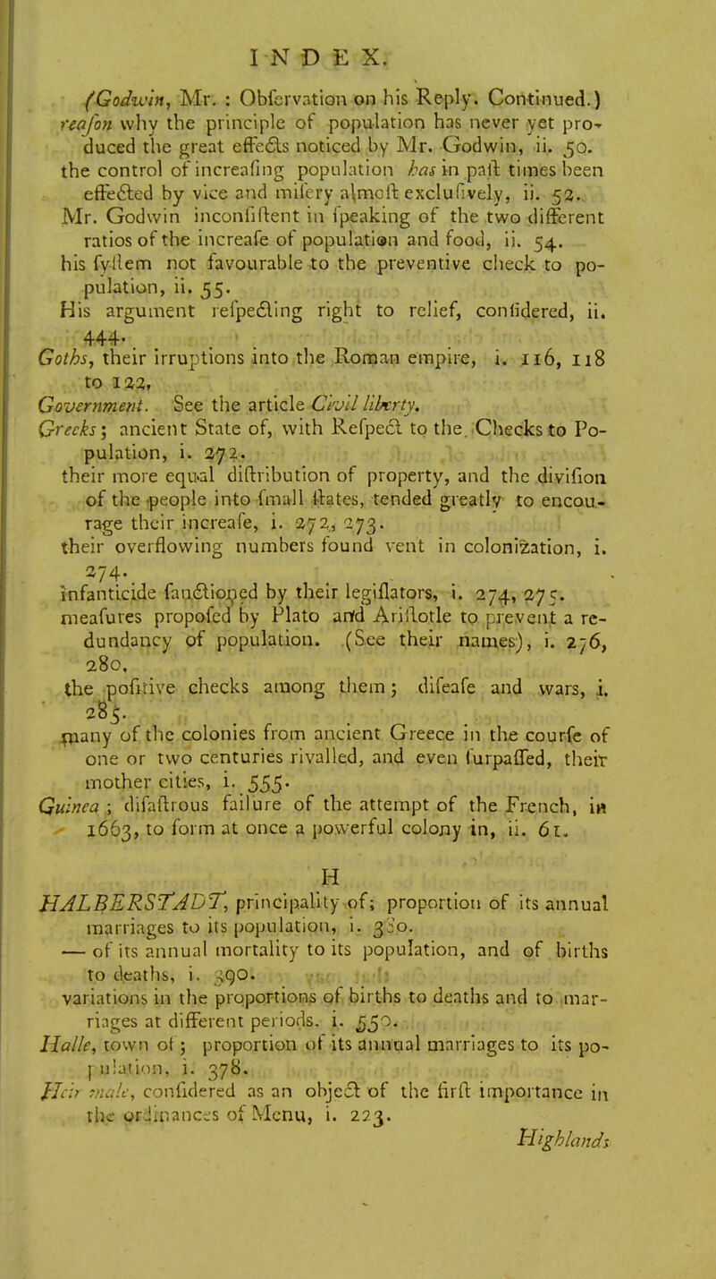 I N D E X. (God-win, Mr. : Observation on his Reply. Continued.) reafon why the principle of population has never yet pro-* duced the great effects noticed by Mr. Godwin, ii. 50. the control of increafing population hasm pail times been effected by vice and mifery a\mcft exclufively, ii. 52. Mr. Godwin incontinent in ipeaking of the two different ratios of the increafe of population and food, ii. 54. his fyllem not favourable to the preventive check to po- pulation, ii. 55. His argument refpecYmg right to relief, conlidered, ii. 444-. Goths, their irruptions into the Roman empire, i. 116, 118 to 122, Government. See the article Civil liberty. Greeks; ancient State of, with Refpedl to the. Checks to Po- pulation, i. 272. their more equal diftribution of property, and the divifion of the people into fmall Urates, tended greatly to encou- rage their increafe, i. 272, 273. their overflowing numbers found vent in colonisation, i. 274. ;t infanticide fanctioned by their legiflators, i. 274, 275. nreafures propofed by Plato anfd Ariilotle to prevent a re- dundancy of population. (See their names), i. 276, 280. the ponrive checks among them; difeafe and wars, i. 28$. many of the colonies from ancient G reece in the courfe of one or two centuries rivalled, and even furpaffed, their mother cities, i. 555. Guinea ; difaftrous failure of the attempt of the French, in 1663, to form at once a powerful colony in, ii. 61. H HALBERSTADT, principality of; proportion of its annual marriages to its population, i. 3:0. — of its annual mortality to its population, and of births to deaths, i. ,^QO. variations in the proportions of births to deaths and to mar- riages at different periods, i. ^50. Halle, town ot ; proportion ot its annual marriages to its po- pulation, i. 378. Heir male, confidered as an object of the firft importance in the ordinances of Menu, i. 223. Highlands