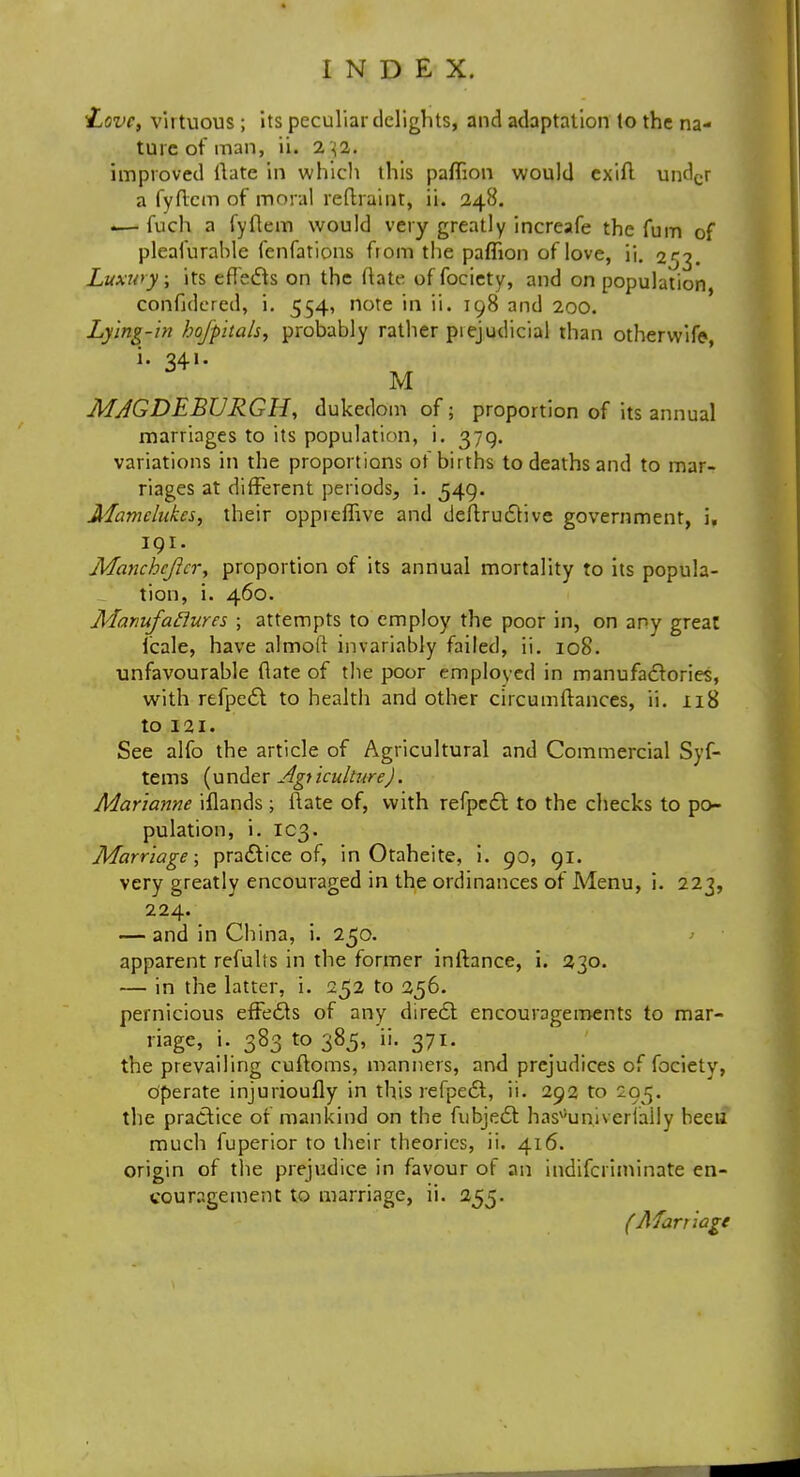 Love, virtuous; its peculiar delights, and adaptation to the na- ture of man, ii. 2 j2. improved ftatc in which this paflion would exift undcr a fyflcm of moral redrawn, ii. 248. — fuch a fyflem would very greatly increafe the fum of pleafurahle fenfations from the paflion of love, ii. 253. Luxury, its effects on the ftate of fociety, and on population confidered, i. 554, note in ii. 198 and 200. Lying-in hojpitals, probably rather piejudicial than otherwife- i. 341. M MJGDEBURGH, dukedom of; proportion of its annual marriages to its population, i. 379. variations in the proportions ot births to deaths and to mar- riages at different periods, i. 549. Mamelukes, their oppreffive and deftructive government, i, 191. Manchcjicr, proportion of its annual mortality to its popula- tion, i. 460. Manufactures ; attempts to employ the poor in, on any great lcale, have almoft invariably failed, ii. 108. unfavourable ftate of the poor employed in manufactories, with rtfpecl to health and other circumftances, ii. 118 to 121. See alfo the article of Agricultural and Commercial Syf- tems (under Agriculture). Marianne iflands ; ftate of, with refpect to the checks to po- pulation, i. 103. Marriage; practice of, in Otaheite, i. 90, 91. very greatly encouraged in the ordinances of Menu, i. 223, 224. — and in China, i. 250. > apparent refults in the former inftance, i. 230. — in the latter, i. 252 to 256. pernicious effecls of any diredt encouragements to mar- riage, i. 383 to 385, ii. 371. the prevailing cuftoms, manners, and prejudices of fociety, Operate injurioufly in this refpedt, ii. 292 to 205. the practice of mankind on the fubjedt has^univerlally heeu much fuperior to their theories, ii. 416. origin of the prejudice in favour of an indifcriminate en- couragement to marriage, ii. 255. (Marriage