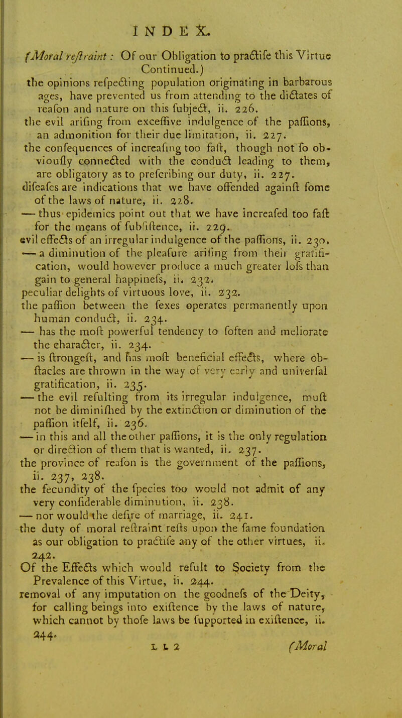 (Moral reftraint: Of our Obligation to pradtife this Virtue Continued.) the opinions refpedting population originating in barbarous ages, have prevcMited us from attending to the didtates of veafon and nature on this fubjedr, ii. 226. the evil arifing from exceffive indulgence of the paffions, an admonition for their due limitation, ii. 227. the confequences of increafing too fait, though not To ob- vioufly connedted with the conduct leading to them, are obligatory as to prefcribing our duty, ii. 227. difeafes are indications that we have offended againft fome of the laws of nature, ii. 228. — thus epidemics point out that we have increafed too faft for the means of fub'iftence, ii. 229. evil efFedts of an irregular indulgence of the paffions, ii. 230, — a diminution of the pleafure ariling from theii gratifi- cation, would however produce a much greater lofs than gain to general happinefs, ii. 232. peculiar delights of virtuous love, ii. 232. the paffion between the fexes operates permanently upon human conduct, ii. 234. — has the moft powerful tendency to foften and meliorate the character, ii. 234. — is ftrongeft, and Fins moft beneficial efFedts, where ob- ftacles are thrown in the way of very early and univerfal gratification, ii. 235. — the evil refulting from its irregular indulgence, muft not be diminifhed by the extinction or diminution of the paffion itfelf, ii. 236. — in this and all the other paffions, it is the only regulation or direction of them that is wanted, ii. 237. the province of reafon is the government of the paffions, ii. 237, 238. the fecundity of the fpecies too would not admit of any very confiderable diminution, ii. 238. — nor would the clefire of marriage, ii. 241. the duty of moral reftraint refts upon the fame foundation as our obligation to pradtife any of the other virtues, ii. 242. Of the Effects which would refult to Society from the Prevalence of this Virtue, ii. 244. removal of any imputation on the goodnefs of the Deity, for calling beings into exiftencc by the laws of nature, which cannot by thofe laws be fupported in exiftencc, ii. 344- L u 2 (Moral