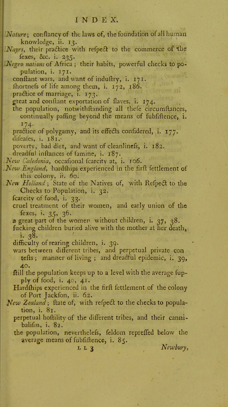 INature; conftancy of the laws of, the foundation of all human knowledge, ii. 13. INayrs, their practice with refpect to the commerce of the fexes, &c. i. 235. Negro nations of Africa ; their habits, powerful checks to po- pulation, i. 171. conftant wars, and want of induftry, i. 171. fhortnefs of life among them, i. 172, 186. practice of marriage, i. 173. great and conftant exportation of flaves, i. 174. the population, notwithstanding all thefe circumftances, continually paffing beyond the means of fubliftence, i. 174- >K » practice of polygamy, and its effects confidered, i. 177. difeales, i. 181.■ poverty, bad diet, and want of cleanlinefs, i. 182. dreadful inftances of famine, i. 187. .New Caledonia, occafional Icarcity at, i. J 06. ,New England, hardihips experienced in the firft fettlement of this colony, ii. 60. New Holland; State of the Natives of, with Refpe<$t to the Checks to Population, i. 32. fcarcitv of food, i. 33. cruel treatment of their women, and early union of the fexes, 35, 36. a great part of the women without children, i. 37, 38. fucking children buried alive with the mother at her death, i; 38. difficulty of rearing children, i. 39. wars between different tribes, and perpetual private con tefts ; manner of living ; and dreadful epidemic, i. 39, 40. ftill the population keeps up to a level with the average fup- ply of food, i. 40, 41. Hardships experienced in the firft fettlement of the colony of Port Jackfon, ii. 62. Jfew Zealand; ftate of, with refpedt to the checks to popula- tion, i. 81. perpetual hoftility of the different tribes, and their canni- balifm, i. 82. the population, neverthelefs, feldom repreffed below the average means of fubfiftence, i. 85. I. L 3 Newbury,