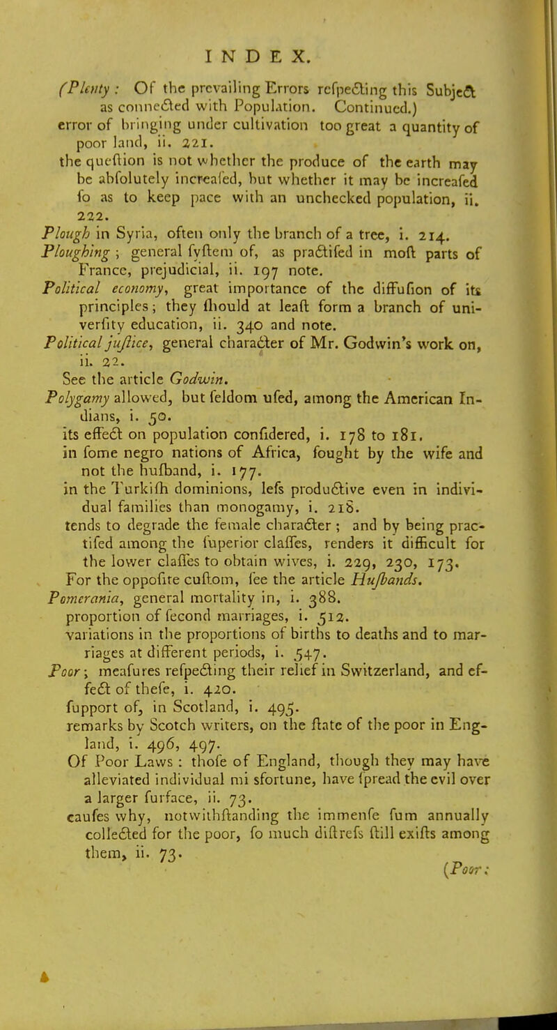 (Plenty : Of the prevailing Errors rcfpe&ing this Subject as connected with Population. Continued.) error of bringing under cultivation too great a quantity of poor land, ii. 221. the qucftion is not whether the produce of the earth may- be absolutely increaled, but whether it may be increafed fo as to keep pace with an unchecked population, ii. 222. Plough in Syria, often only the branch of a tree, i. 214. Ploughing ; general fyftem of, as pra£tifed in mod parts of France, prejudicial, ii. 197 note. Political economy, great importance of the diffufion of its principles; they Ihould at leaft form a branch of uni- verfity education, ii. 340 and note. Political jujlice, general character of Mr. Godwin's work on, ii. 22. See the article Godwin. Polygamy allowed, but feldom ufed, among the American In- dians, i. 50. its effect: on population confidered, i. 178 to 181. in fome negro nations of Africa, fought by the wife and not the hufband, i. 177. in the Turkifh dominions, lefs productive even in indivi- dual families than monogamy, i. 218. tends to degrade the female character ; and by being prac- tifed among the fuperior clafles, renders it difficult for the lower clafles to obtain wives, i. 229, 230, 173. For the oppofire cuftom, fee the article Hujbands. Pomcrania, general mortality in, i. 388. proportion of fecond marriages, i. 512. variations in the proportions of births to deaths and to mar- riages at different periods, i. 54.7. Poor; meafu res refpe6ling their relief in Switzerland, and ef- fect: of thefe, i. 420. fupport of, in Scotland, i. 495. remarks by Scotch writers, on the Ante of the poor in Eng- land, i. 496, 497. Of Poor Laws : thofe of England, though they may have alleviated individual mi sfortune, have (pread the evil over a larger furface, ii. 73. caufes why, notwithstanding the immenfe fum annually collected for the poor, fo much diftrefs ftill exifts among them, ii. 73. ' {Poor: 4