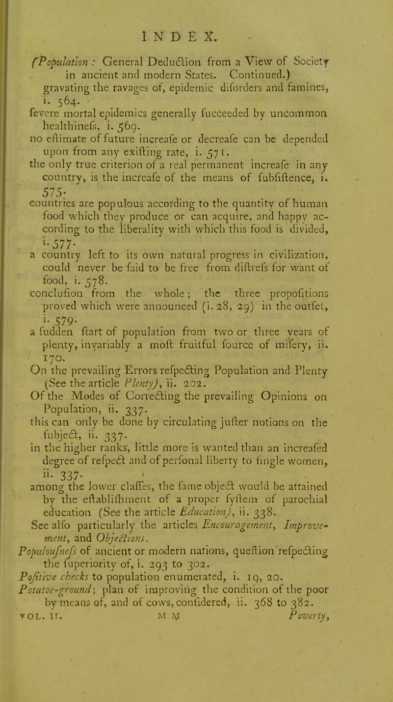 (Population : General Deduction from a View of Society in ancient and modern States. Continued.) gravating the ravages of, epidemic diforders and famines, i. 564. fevere mortal epidemics generally fuccecded by uncommon healthinefs, i. 5D9« no eftimate of future increafe or decreafe can be depended upon from any exifting rate, i. 571. the only true criterion of a real permanent increafe in any country, is the increafe of the means of fubfiftence, i. 575; countries are populous according to the quantity of human food which they produce or can acquire, and happy ac- cording to the liberality with which this food is divided, i-577- a country left to its own natural progress in civilization, could never be faid to be free from cjiftrefs for want of food, i. 578. conclulion from the whole; the three proportions proved which were announced (i.28, 29) in the outfet, 579- a fudden fhrt of population from two or three years of plenty, invariably a mod fruitful fource of mifery, ii. 170. On the prevailing Errors refpedling Population and Plenty (See the article Plenty), ii. 202. Of the Modes of Correcting the prevailing Opinions on Population, ii. 337. this can only be done by circulating jufter notions on the fubjecT:, ii. 337. in the higher ranks, little more is wanted than an increafed degree of refpe£t and of perfonal liberty to fingle women, »• 337- among the lower claffes, the fame object would be attained by the eftablifhment of a proper fyftem of parochial education (See the article Education), ii. 338. See alfo particularly the articles Encouragement, Improve- ment, and Objections. Popidoufnefs of ancient or modern nations, queftion refpe£ting the fuperiority of, i. 293 to 302. Pojitive checks to population enumerated, i. iq, 20. Potatoe-ground; plan of improving the condition of the poor by means of, and of cows, conlidered, ii. 368 to 382. vol. ir. M Jyj Poverty,