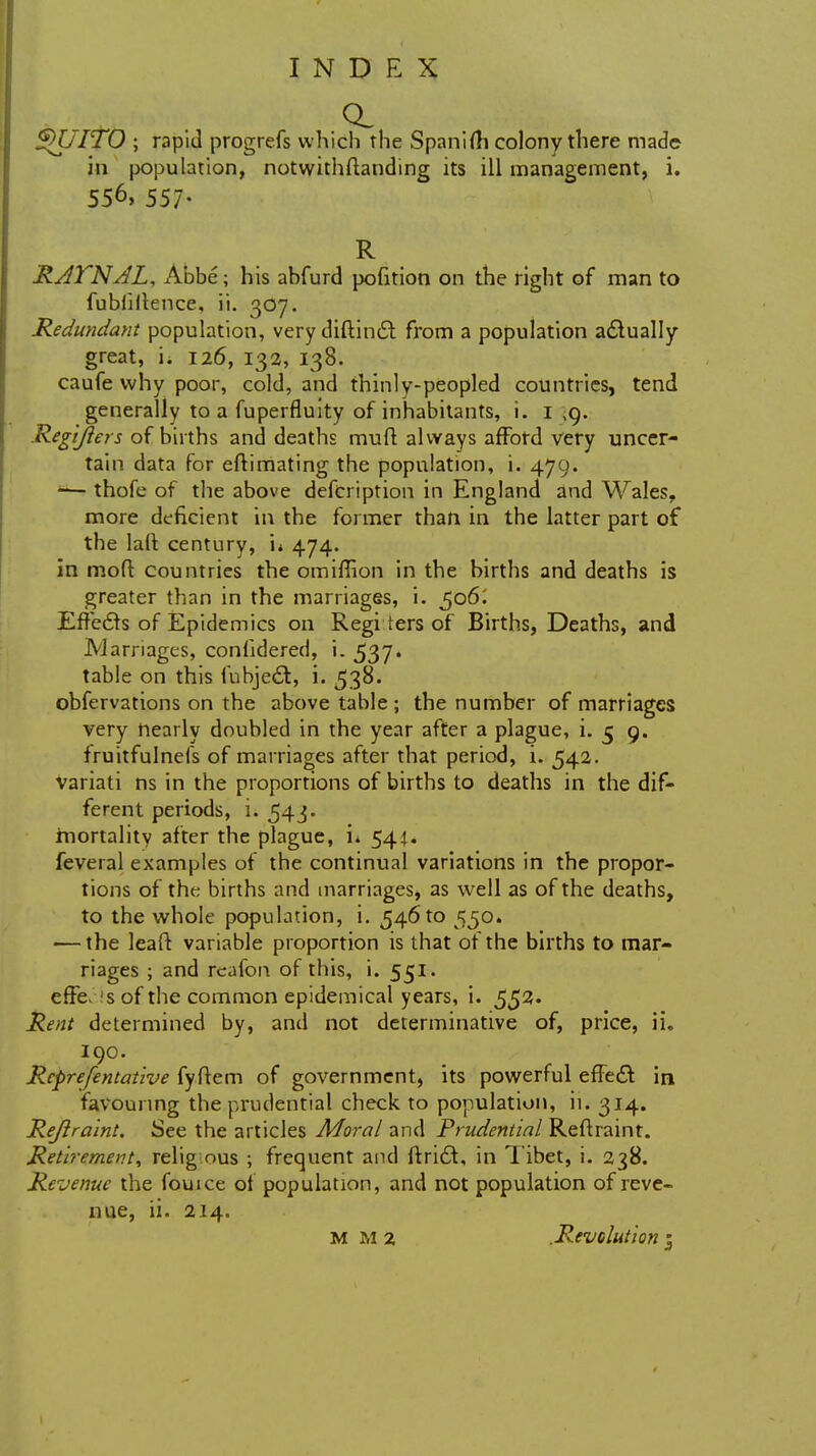 $KIITO ; rapid progrefs which the Spanifti colony there made in population, notwithstanding its ill management, i. 556, 557- R RAl'NAL, Abbe; his ahfurd pofition on the right of man to fubiiilence, ii. 307. Redundant population, very diftintSt from a population actually great, i. 126, 132, 138. caufe why poor, cold, and thinly-peopled countries, tend generally to a fuperfluity of inhabitants, i. 1 ,9. Regijlers of births and deaths mult always afford very uncer- tain data for eflimating the population, i. 479. — thofe of the above defcription in England and Wales, more deficient in the former than in the latter part of the laft century, n 474. in mod countries the omiffion in the births and deaths is greater than in the marriages, i. 506; Effecls of Epidemics on Regi ters of Births, Deaths, and Marriages, confidered, i. 537. table on this fubjedt, i. 538. obfervations on the above table ; the number of marriages very nearly doubled in the year after a plague, i. 5 9. fruitfulnefs of marriages after that period, i. 542. variati ns in the proportions of births to deaths in the dif- ferent periods, i. 543. mortality after the plague, u 544. feveral examples of the continual variations in the propor- tions of the births and marriages, as well as of the deaths, to the whole population, i. 546 to 550. ■—the leaft variable proportion is that of the births to mar- riages ; and reafon of this, i. 551. effe. 's of the common epidemical years, i. 553* Rent determined by, and not determinative of, price, ii. 190. Rcprefentative fyflem of government, its powerful effect in favouring the prudential check to population, ii. 314. Rejlraint. See the articles Moral and Prudential Reftraint. Retirement, relig ous ; frequent and ftricl, in Tibet, i. 238. Re-venue the fouice of population, and not population of reve- nue, ii. 214. M M 2 .Revolution :