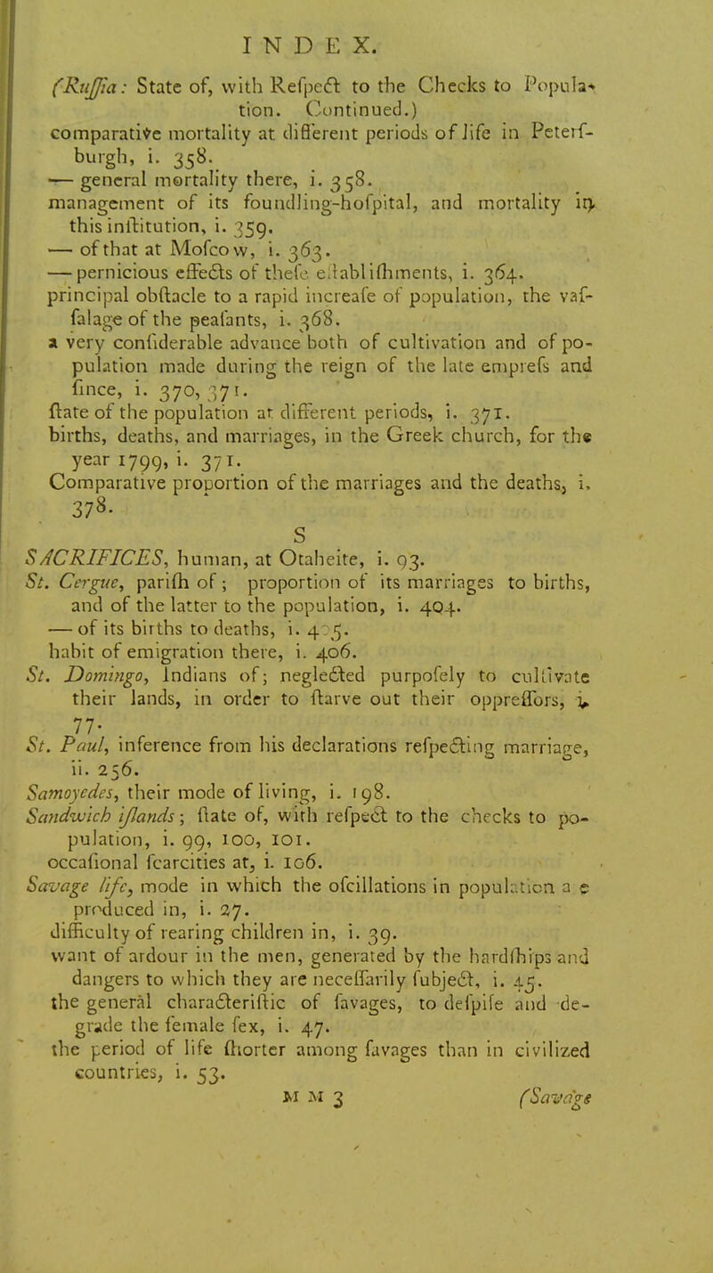 (RuJJia: State of, with Refpeff. to the Checks to Popular tion. Continued.) comparative mortality at different periods of life in Peterf- burgh, i. 358. -— general mortality there, i. 358. management of its foundling-hofpital, and mortality ir> this inilitution, i. 359. — of that at Mofcovv, i. 363. — pernicious effedts of thefe e.tablifhments, i. 364. principal obftacle to a rapid increafe of papulation, the vaf- falage of the peafants, i. 368. a very confiderable advance both of cultivation and of po- pulation made during the reign of the late emprefs and fince, i. 370, 371. ftate of the population ar different periods, i. 371. births, deaths, and marriages, in the Greek church, for the year 1799, i. 371. Comparative proportion of the marriages and the deaths, i. 378. S SACRIFICES, human, at Otaheite, i. 93. 5/. Cergue, parifh of ; proportion of its marriages to births, and of the latter to the population, i. 404. — of its births to deaths, i. 4:5. habit of emigration there, i. 406. Si. Domingo, Indians of; negledted purpofely to cultivate their lands, in order to ftarve out their oppreffors, v V 77. ' ; J| ■ »u 1 St. Paul, inference from his declarations refpedting marriage, ii. 256. Samoyedes, their mode of living, u 198. Sandwich IJlands; date of, with refpett to the checks to po- pulation, i. 99, 100, 101. occalional fcarcities at, i. 106. Savage life, mode in which the ofcillations in population a e produced in, i. 27. difficulty of rearing children in, i. 39. want of ardour in the men, generated by the hardships and dangers to which they are necelfarily fubjedf, i. 45. the general characleriftic of favages, to defpife and de- grade the female fex, i. 47. the period of life fhorter among favages than in civilized countries, i. 53. M M 3 (Savage