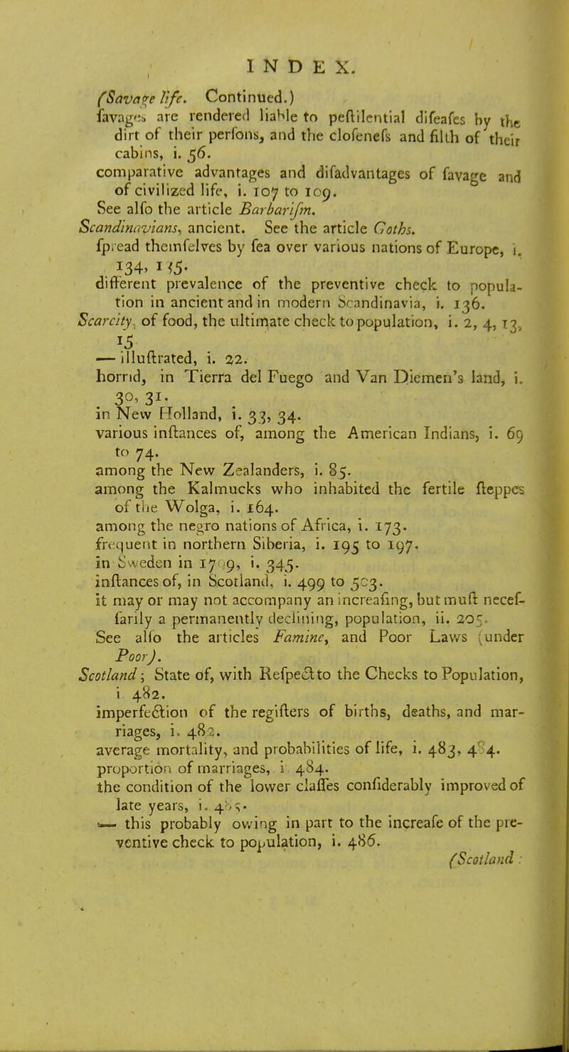 (Savage life. Continued.) favages are rendered liable to peftilcntial difeafes by the dirt of their perfons, and the clofenefs and flkh of their cabins, i. 56. comparative advantages and difadvantages of favage and of civilized life, i. 107 to 109. See alfo the article Barbarifm. Scandinavians, ancient. See the article Coths. fp,ead thcmfelvcs by fea over various nations of Europe, i . i34> 1 i5- different prevalence of the preventive check to popula- tion in ancient and in modern Scandinavia, i. 136. Scarcity, of food, the ultimate check to population, i. 2, 4,13. — illuftrated, i. 22. horrid, in Tierra del Fuego and Van Djiemen's land, i. 3°>3I- in New Holland, i. 33, 34. various inftances of, among the American Indians, i. 69 to 74. among the New Zealanders, i. 85. among the Kalmucks who inhabited the fertile fteppes of the Wolga, i. 164. among the negro nations of Africa, i. 173. frequent in northern Siberia, i. 195 to 197. in Sweden in 17 9, i. 345. inftances of, in Scotland, i. 499 to 503. it may or may not accompany an increafmg, but mull necef- farily a permanently declining, population, ii. 205 See alio the articles Famine, and Poor Laws (under Poor J. Scotland; State of, with Refpe&to the Checks to Population, i 482. imperfection of the regifters of births, deaths, and mar- riages, i. 481. average mortality, and probabilities of life, i. 483, 4' 4. proportion of marriages, i 484. the condition of the lower ciafles confiderably improved of late years, i. 4 <— this probably owing in part to the increafe of the pre- ventive check to population, i. 486. {'Scotland: