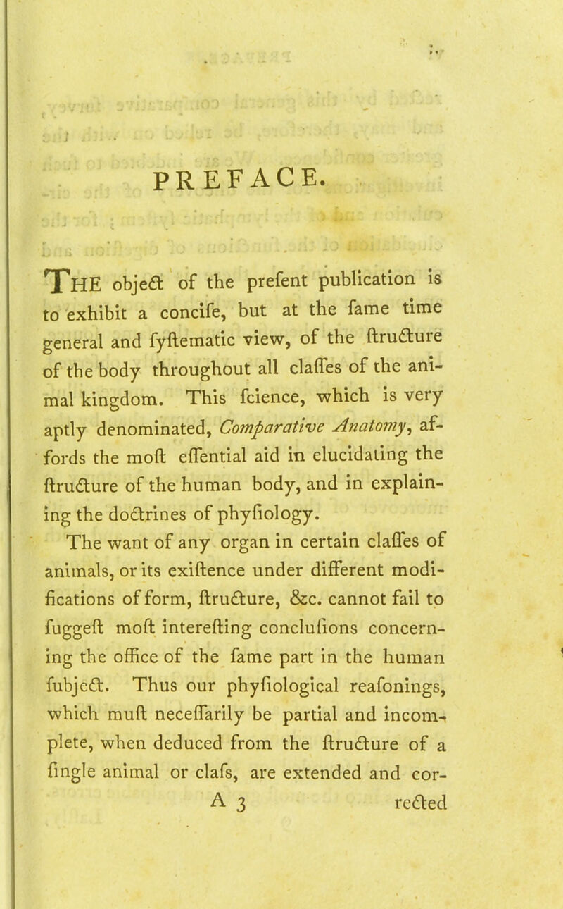 PREFACE. The objea of the prefent publication is to exhibit a concife, but at the fame time general and fyftematic view, of the ftrudure of the body throughout all clalTes of the ani- mal kingdom. This fcience, which is very aptly denominated, Comparative Anatomy^ af- fords the moft effential aid in elucidating the ftrudure of the human body, and in explain- ing the dodrines of phyfiology. The want of any organ in certain clalTes of animals, or its exiftence under different modi- fications of form, ftrufture, &c. cannot fail to fuggeft moft interefting conclufions concern- ing the office of the fame part in the human fubjedl. Thus our phyfiological reafonings, which muft neceffarily be partial and incom- plete, when deduced from the ftrudture of a fmgle animal or clafs, are extended and cor-