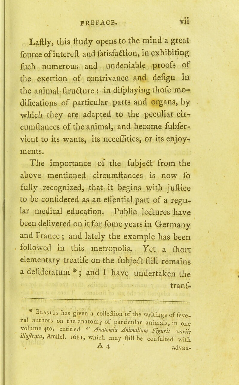 t • Laftly, this ftudy opens to the m'md a great, fource of intereft and fatisfadion, in exhibiting fuch numerous and undeniable proofs of the exertion of contrivance and defign in the aqimal ftrudure : in difplaying thofe mo- difications of particular parts and organs, by which they are adapted to the peculiar cir- cumftances of the animal, and become fubfer- vient to its wants, its neceffities, or its enjoy- ments. The importance of the fubjedt from the above mentioned circumftances is now fo fully recognized, that it begins with juftice to be confidered as an eflential part of a regu- lar medical education. Public lectures have been delivered on it for fome years in Germany and France; and lately the example has been . followed in this metropolis. Yet a fhort elementary treatife on the fubjed ftill remains a defideratum *; and I have undertaken the tranf- Blasius has given a colkaion of the writings of feve- ral authors on the anatomy of particular animals, in one volume 4to, entitled Jnatomia JnlmaUum Figtiris %'arUs illujlratay Amael. 1681, which may ftill be confulted with