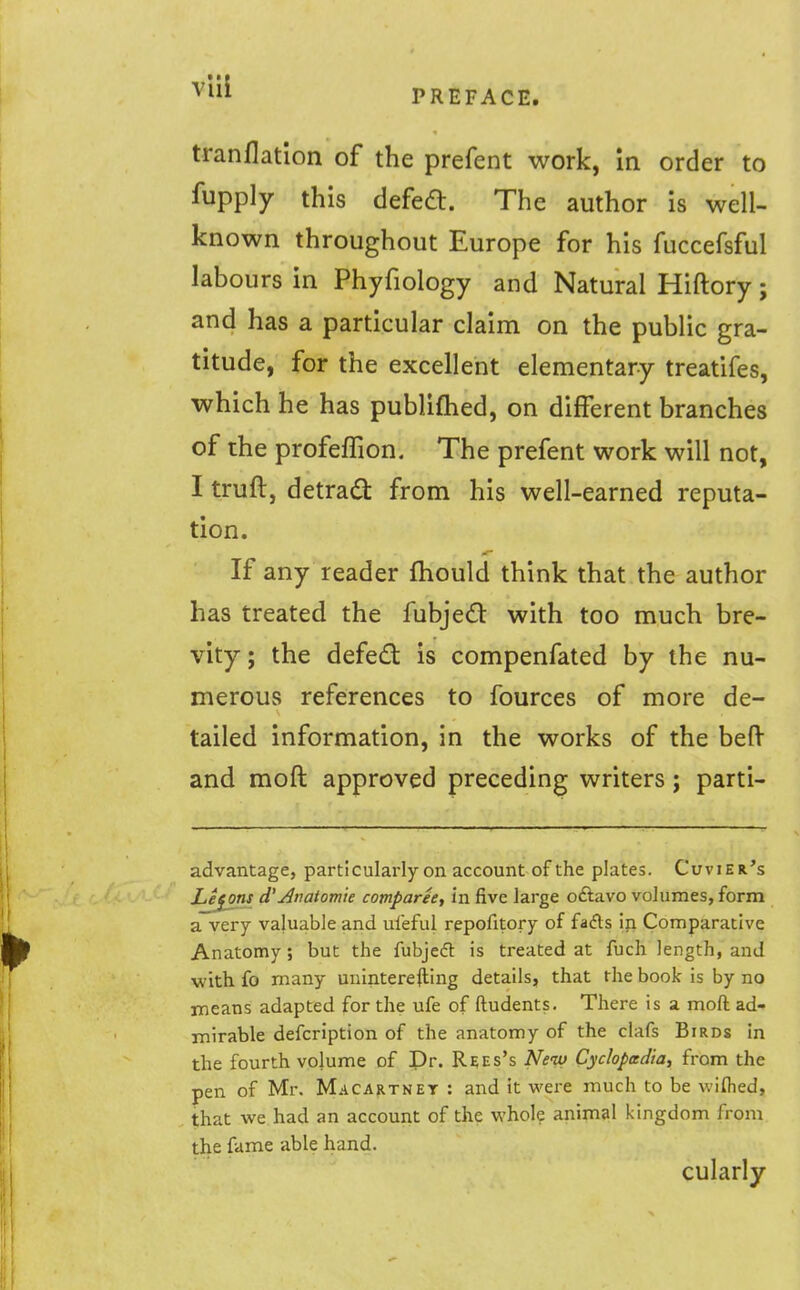 PREFACE. tranflation of the prefent work, in order to fupply this defea. The author is well- known throughout Europe for his fuccefsful labours in Phyfiology and Natural Hiftory; and has a particular claim on the public gra- titude, for the excellent elementary treatifes, which he has publiflied, on different branches of the profefTion. The prefent work will not, I truft, detrad from his well-earned reputa- tion. If any reader fhould think that the author has treated the fubjecS: with too much bre- vity; the defed: is compenfated by the nu- merous references to fources of more de- tailed information, in the works of the belV and moft approved preceding writers; parti- advantage, particularly on account of the plates. Cuvier's Lejj)ns d'^natomie comparee, in five large oftavo volumes, form a very valuable and uieful repofitory of fafts in Comparative Anatomy; but the fubjedl is treated at fuch length, and with fo many uuinterefting details, that the book is by no means adapted for the ufe of ftudents. There is a moft ad- mirable defcription of the anatomy of the clafs Birds in the fourth volume of Dr. R^es's New Cycloptxdia, from the pen of Mr. Macartnet : and it were much to be wiflied, that we had an account of the whole animal kingdom from the fame able hand. cularly