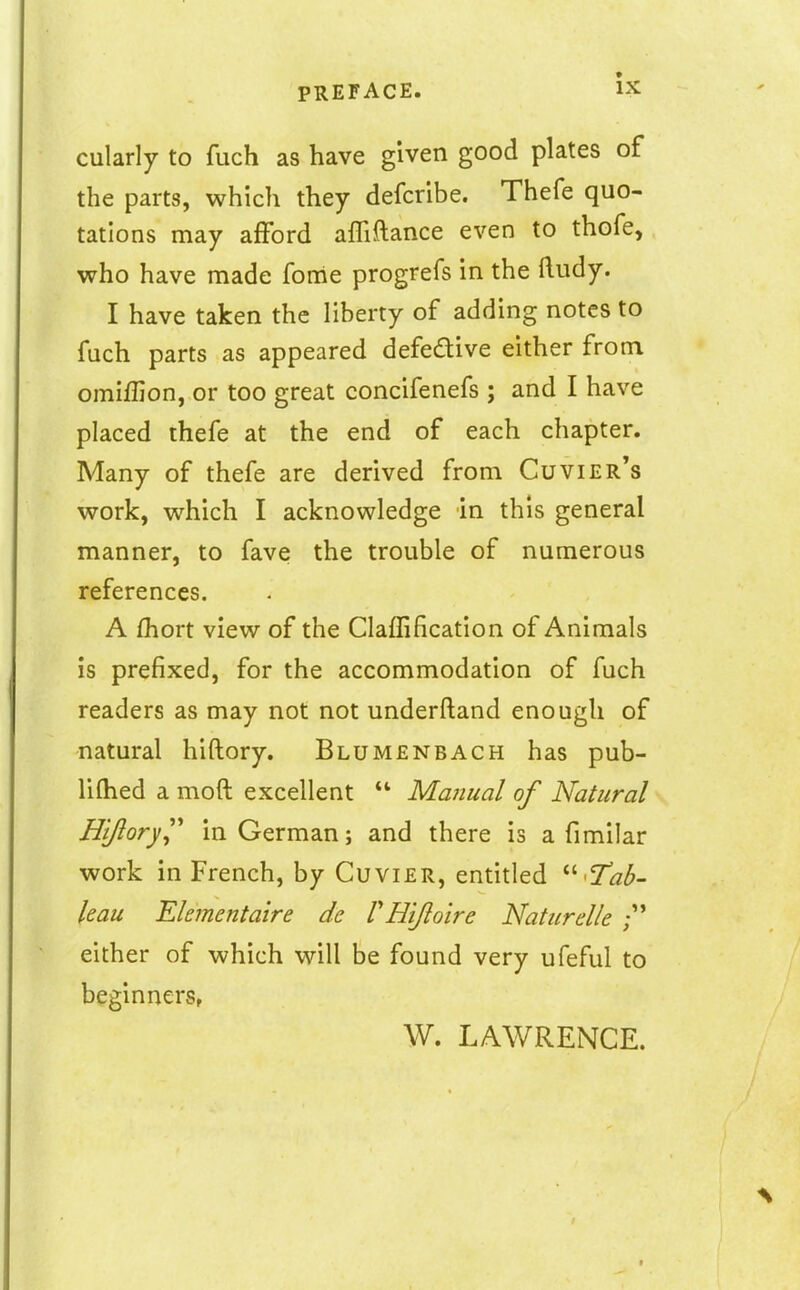 cularly to fuch as have given good plates of the parts, which they defcribe. Thefe quo- tations may afFord affiftance even to thofe, who have made fome progrefs in the ftudy. I have taken the liberty of adding notes to fuch parts as appeared defedive either from omiffion, or too great concifenefs ; and I have placed thefe at the end of each chapter. Many of thefe are derived from Cuvier's work, which I acknowledge in this general manner, to fave the trouble of numerous references. A fhort view of the Claflificatlon of Animals is prefixed, for the accommodation of fuch readers as may not not underftand enough of natural hiftory. Blumenbach has pub- liftied a moft excellent  MaJiual of Natural Hijlory^^ in German; and there is a fimilar work in French, by Cuvier, entitled Tab- leau Ekmentaire de VHijlo'ire Naturelle either of which will be found very ufeful to beginners, W. LAWRENCE.