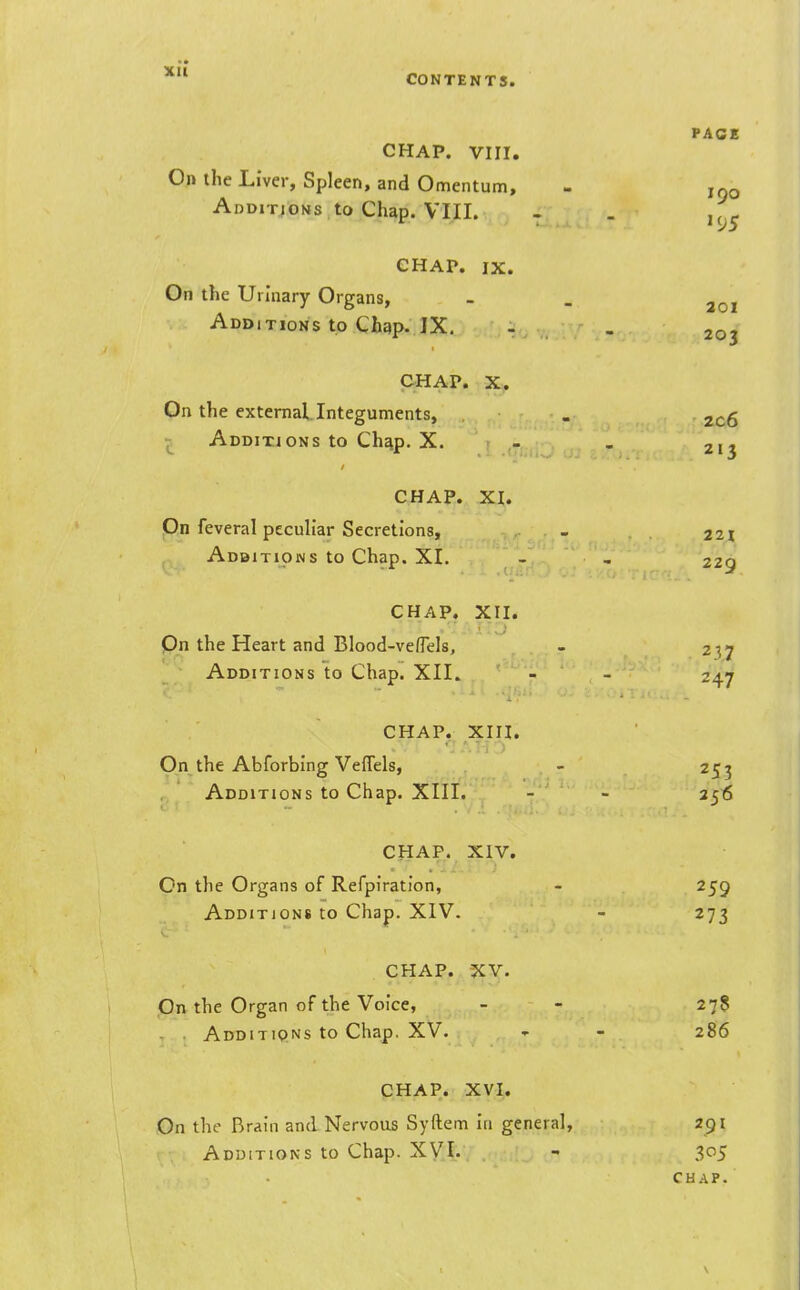 CHAP. VIII. On the Liver, Spleen, and Omentum, Additjons to Chap. VIII. CHAP. IX. On the Urinary Organs, Additions to Chgp. IX. PAGE 190 '95 201 203 CHAP. X. On the external Integuments, . 2c6 1^ Additjons to Ch^p. X. : - - 213 CHAP. XI. Pn feveral peculiar Secretions, - 221 Adbitions to Chap, XI. - - 229 CHAP. XII. Qn the Heart and Blood-veflels, - 2^7 Additions to Chap. XII. - - 247 CHAP. XIII. On the Abforbing VelTels, . , - 2C7 Additions to Chap. XIII. - - 256 CHAP. XIV. On the Organs of Refpiration, - 259 Additions to Chap. XIV. - 273 CHAP. XV. On the Organ of the Voice, - - 27$ . . Additions to Chap. XV. - - 286 CHAP. XVI. On the Brain and Nervous Syftem in general, 291 Additions to Chap. XVI. - 305 CHAP. \