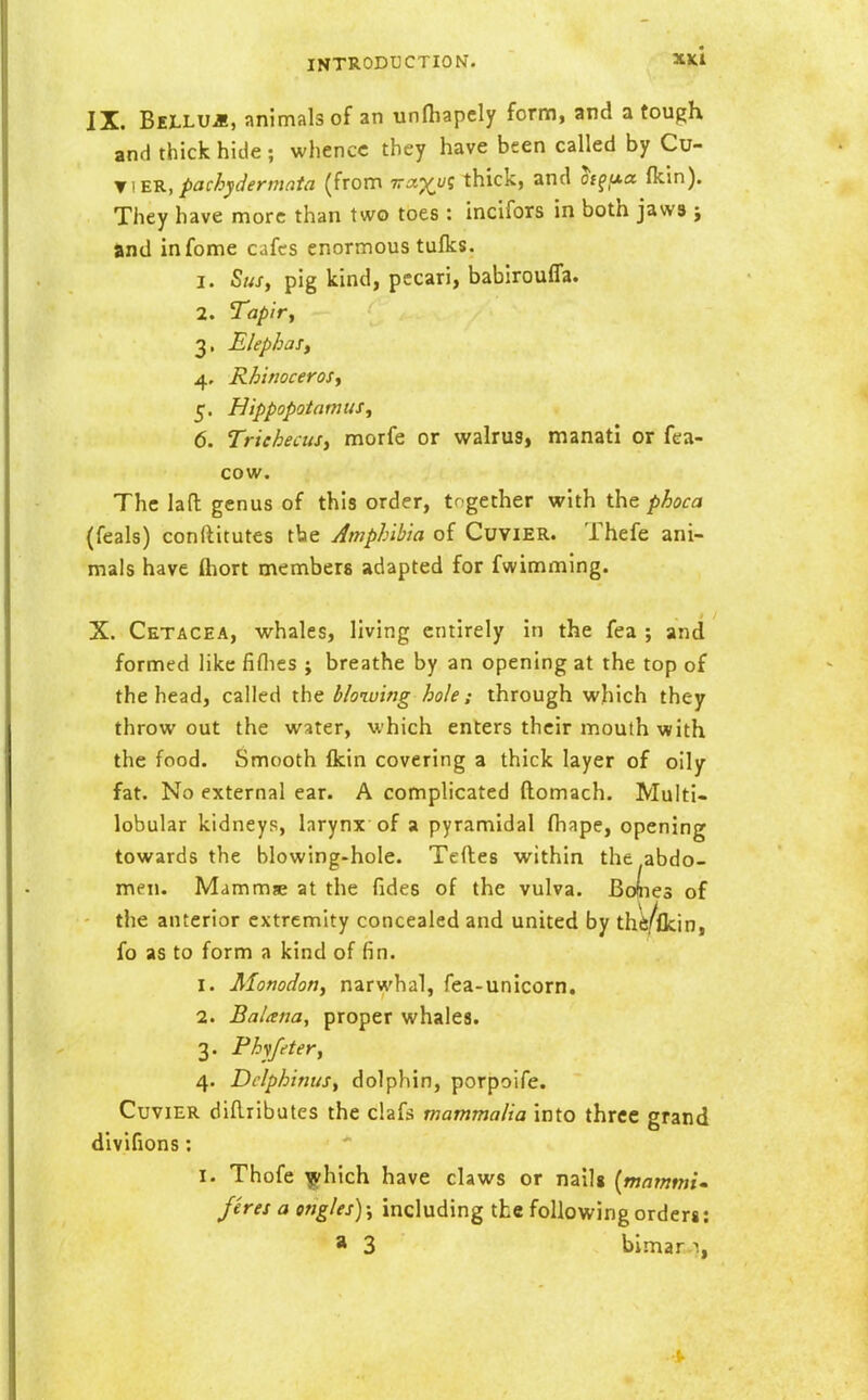 IX. BiLLUii, animals of an unfhapcly form, and a tough and thick hide ; whence they have been called by Cu- y ]'EK, pachydermata (from ira-xyz thick, and h^ixa (km). They have more than two toes : incifors in both jawa ; and infome cafes enormous tufks. 1. Sus, pig kind, pecari, babirouffa. 2. Tapir, 3. ElephaSy 4. Rhinoceros, 5. Hippopotamus, 6. TriehecuSi morfe or walrus, manati or fea- cow. The lad genus of this order, together with the phoca (feals) conftitutes tbe Amphibia of CuviER. Thefe ani- mals have ftiort members adapted for fwimming. X. Cetacea, whales, living entirely in the fea ; and formed like fiflies ; breathe by an opening at the top of the head, called the blowing hole; through which they throw out the water, which enters their mouth with the food. Smooth fkin covering a thick layer of oily fat. No external ear. A complicated ftomach. Multi- lobular kidneys, larynx of a pyramidal fliape, opening towards the blowing-hole. Tcfles within the abdo- men. Mammae at the fides of the vulva. Bodes of the anterior extremity concealed and united by thfe/flcin, fo as to form a kind of fin. 1. Monodon, narwhal, fea-unicorn. 2. Balana, proper whales. 3. Phifeter, 4. Dclphinus, dolphin, porpoife. CuviER diRributes the clafs mammalia into three grand divifions: I. Thofe ^hich have claws or nailg {mamtni- Jeres a engles); including the following orders: * 3 bimar.-i,