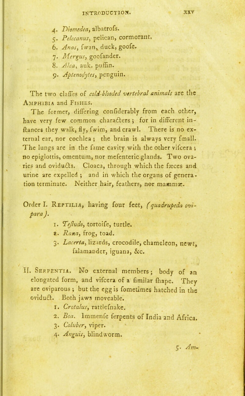 4. Diomedea, zlh^tro^s. 5. PeUcanuSy pelican, cormorant. 6. Anasy fwan, duck, goofe. 7. Mergiis, goofander. 8. Ah-a, auk, pufBn. 9. Aptenojytesi penguin. The two ckfles of cold-blooded vtrtehral animals are the Amphibia and Fishes. The former, differing confiderably from each other, have very few common characters ; for in different in- ftances they walk, fly, fwim, and crawl. There is no ex- ternal ear, nor cochlea ; the brain is always very fmall. The lungs are in the fame cavity with the other vifcera \ no epiglottis, omentum, nor mefenteric glands. Two ova- ries and ovidudls. Cloaca, through which the fseces and urine arc expelled ; and in which the organs of genera, tion terminate. Neither hair, feathers, nor mammae. Order I. Reptilia, having four feet, (quadrupeda ovi- para J. I. Tejludo, tortoife, turtle. «. Rafta, frog, toad. 3. LacertBy lizards, crocodile, chameleon, newt, falamandcr, iguana, &c. TI. Serpentia. No external members; body of an elongated form, and vifcera of a fimilar fhape. They are oviparous ; but the egg is fometimes hatched in the ovidu£l. Both jaws moveable. 1. Crotahis, rattiefnake. 2. Boa. Immenfe ferpents of India and Africa. 3. Colubery viper. 4. Atiguisy blind worm.