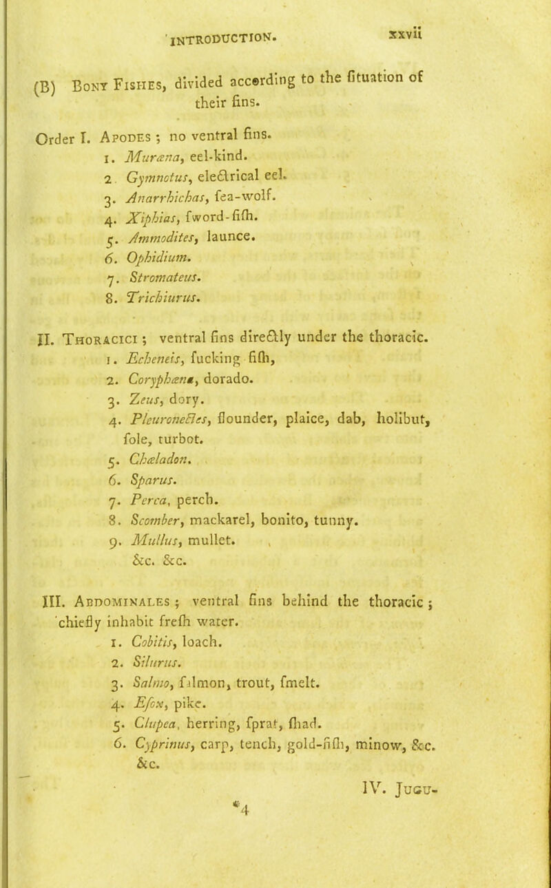 (B) Bony Fishes, divided accerding to the fituation of their fins. Order I. Apodes ; no ventral fins. I. Muranay eel-kind. 1 G^'wwc^wj, ele£lrlcal eel. 3. Anarrh'ichaSy fea-wolf. 4. Xiphias, fword-fifh. 5. Jmmoditesy launce. 6. Ophidium. 7. Stromateus. 8. Trichiurus. II. Thoracici ; ventral fins direftly under the thoracic. 1. Echemis, fucking filh, 2. Corypbienty dorado. 3. ZettSy dory. 4. PleuroneBeSy flounder, plaice, dab, holibut, fole, turbot. 5. Chaladon. 6. Sparus. 7. Perca, perch. 8. Scomber, mackarel, bonito, tunny. 9. Mullus, mullet. &c. &c. III. Abdomikales ; ventral fins behind the thoracic j chiefly inhabit frelh water. 1. Cobitlsy loach. 2. Siluriis. 3. SalniOy f ilmon, trout, fmelt. 4. Efcx, pike. 5. Ctupca. herring, fprat, fliad. 6. Cyprinus, carp, tench, gold-nfli, n:iino\v, &c. &c. IV. Jucu- *4