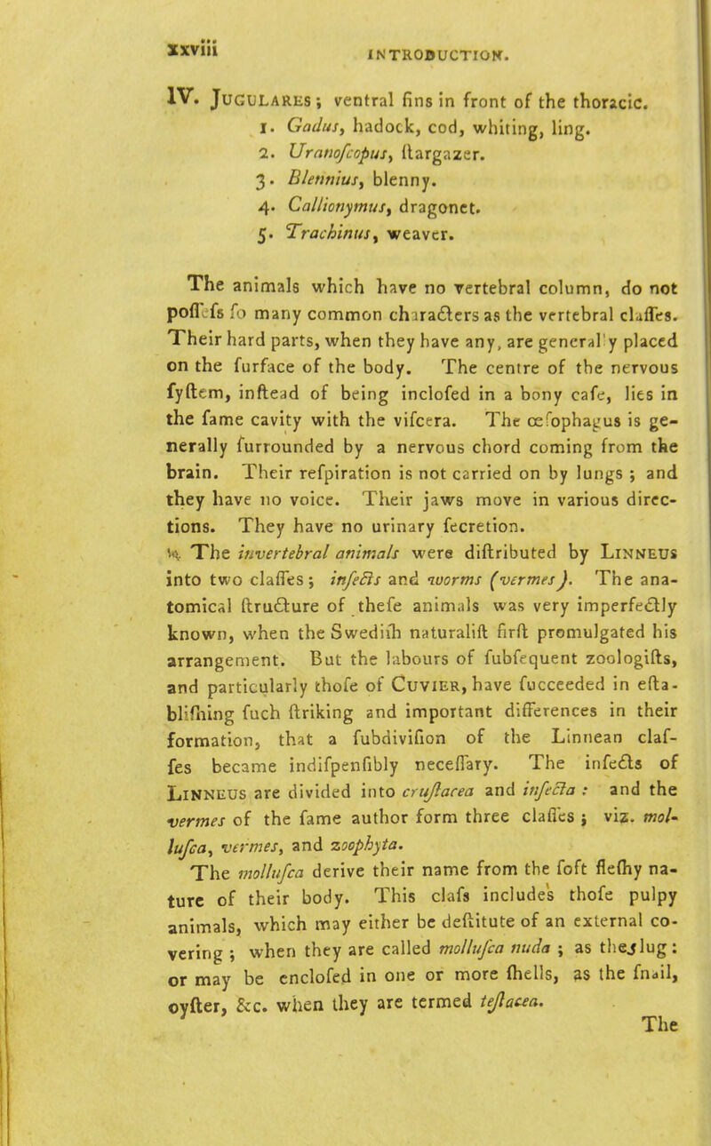 sxviii INTROflUCTIOK. IV. JuGULARES; ventral fins in front of the thoracic. 1. Gadusy hadock, cod, whiting, ling. 2. UrntiofcopuSy (largazer. 3. B/etifiiuSf blenny. 4. Cal/iotiymus, dragonct. 5. Trachinusy weaver. The animals which have no vertebral column, do not poflcfs fo many common churadcrs as the vertebral chfles. Their hard parts, when they have any, are gencral'y placed on the furface of the body. The centre of the nervous fyftem, inftead of being inclofed in a bony cafe, lies in the fame cavity with the vifcera. The oefophagus is ge- nerally furrounded by a nervous chord coming from the brain. Their refpiration is not carried on by lungs ; and they have no voice. Their jaws move in various direc- tions. They have no urinary fecretion. H The itivertebral animals were diftributed by Linneus into two claffes; in/eSts and worms (vermes). The ana- tomical ftru£l:ure of thefe animals was very imperfectly known, when theSwediih naturalift firft; promulgated his arrangement. But the labours of fubfequent zoologifts, and particularly thofe of Cuvier, have fucceeded in efta- burning fuch ftriking and important differences in their formation, that a fubdivifion of the Linnean claf- fes became indifpenfibly neceflary. The infcds of LiNNEUS are divided into crujlacea and infecla : and the vermes of the fame author form three clafl'es j viz. mo/- lujioy vermes, and zoophyta. The molliifca derive their name from the foft flefhy na- ture of their body. This clafs includes thofe pulpy animals, which may either be deflitute of an external co- vering ; when they are called mollufca nuda ; as thejlug: or may be cnclofed in one or more (hells, as the fnail, oyfter, &c. when they are termed tejlacea.