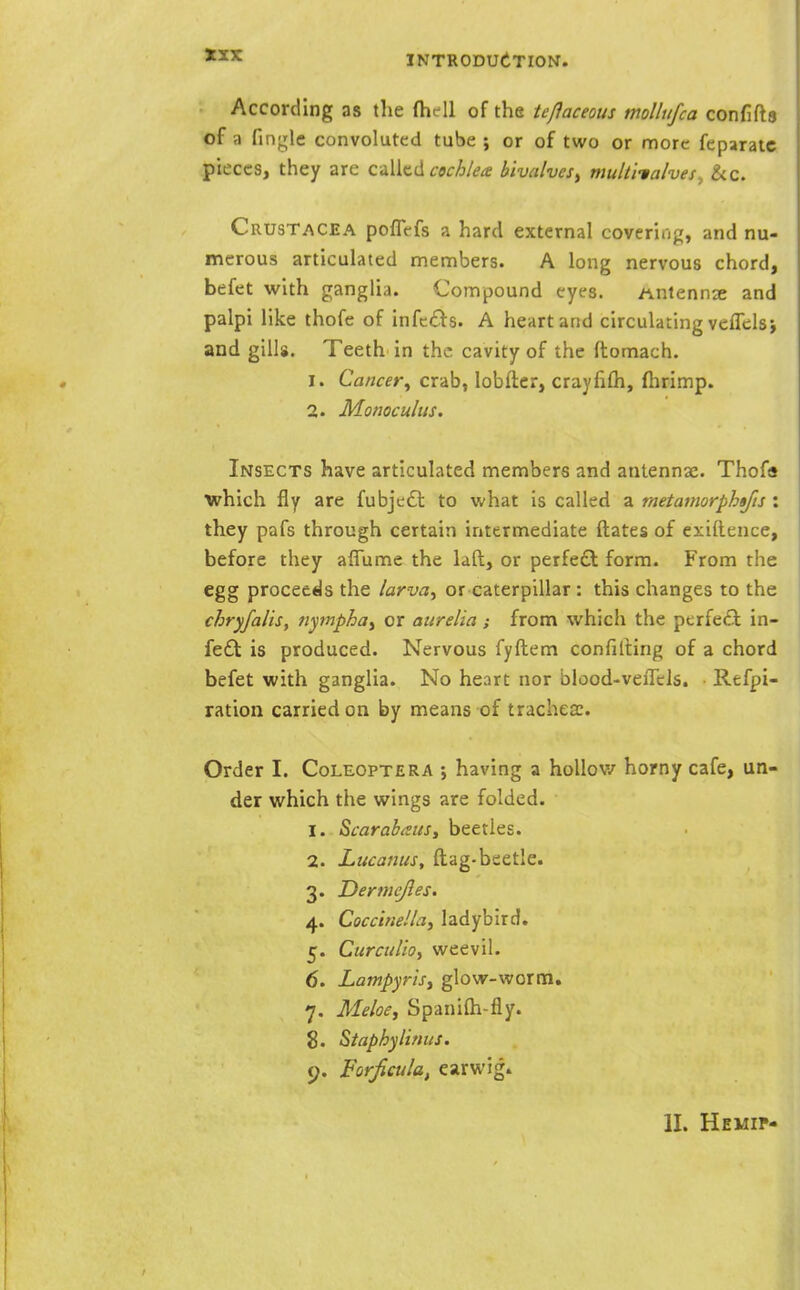 According as the (hell of the teflaceous mollufca confifta of a fingle convoluted tube j or of two or more feparaic pieces, they are oWk-A cochlea bivalves^ multitalves, &c. Crustacea poflefs a hard external covering, and nu- merous articulated members. A long nervous chord, befet with ganglia. Compound eyes. Antennse and palpi like thofe of infcds. A heart and circulating veflclsi and gills. Teeth in the cavity of the ftomach. 1. Cancer^ crab, lobfter, craylifli, fiirimp. 2. Monoculus. Insects have articulated members and antennae. Thofa which fly are fubje£l to what is called a metamorphtfis : they pafs through certain intermediate ftates of exiftence, before they aflume the laft, or perfeft form. From the egg proceeds the larva^ or caterpillar: this changes to the chryfalis, nymphoy or aiirelia; from which the perfeft in- fe£l is produced. Nervous fyftem confilting of a chord befet with ganglia. No heart nor blood-vefTels. Rtfpi- ration carried on by means of tracheae. Order I. Coleoptera ; having a hoUov/ horny cafe, un- der which the wings are folded. 1. Scarabaits, beetles. 2. Lucaniis, ftag-beetle. 3. Dermejles. 4. CoccineUa, ladybird. 5. Curculio, weevil. 6. Lampyrisy glow-worm. 7. Meloe, Spanifti-fly. 8. Staphylimis. 9. Forficula, earwig. II. HEMir-