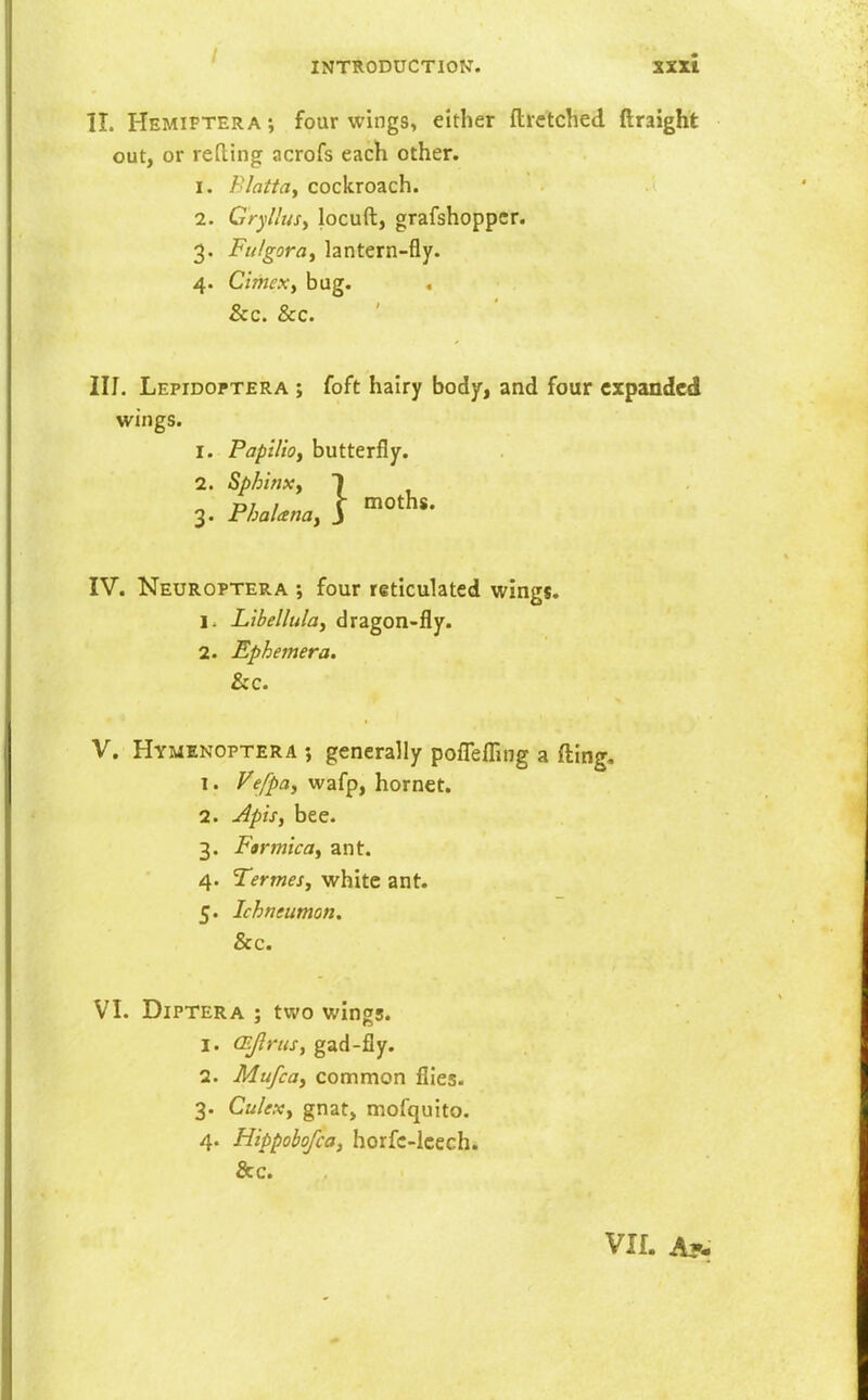 II. Hemiptera j four wings, either ftrctched ftraight out, or refting acrofs each other. I. Blattay cockroach. 1. Cryllusy locuft, grafshopper. 3. Fti/gora, lantern-fly. 4. Cimexy bug. &c. &c. III. Lepidoptera ; foft hairy body, and four expanded wings. 1. PapUioy butterfly. 2. Sphinx y 3. PhalanOy 1^ '^O^^** IV. Neuroptera ; four reticulated wings. 1. Libellulay dragon-fly. 2. Ephemera. &c. V. Hymenoptera ; generally pofTefl^ng a fting. 1. Vefpay wafp, hornet. 2. Apisy bee. 3. FtrtnicOy ant. 4. Termesy white ant. 5. Ichntumon, &c. VI. Diptera ; two wings. 1. (Ejlrusy gad-fly. 2. Mufcoy common flies. 3. Culexy gnat, mofquito. 4. Hippohofcoy horfc-lcech. &c. Vlf. Ay.
