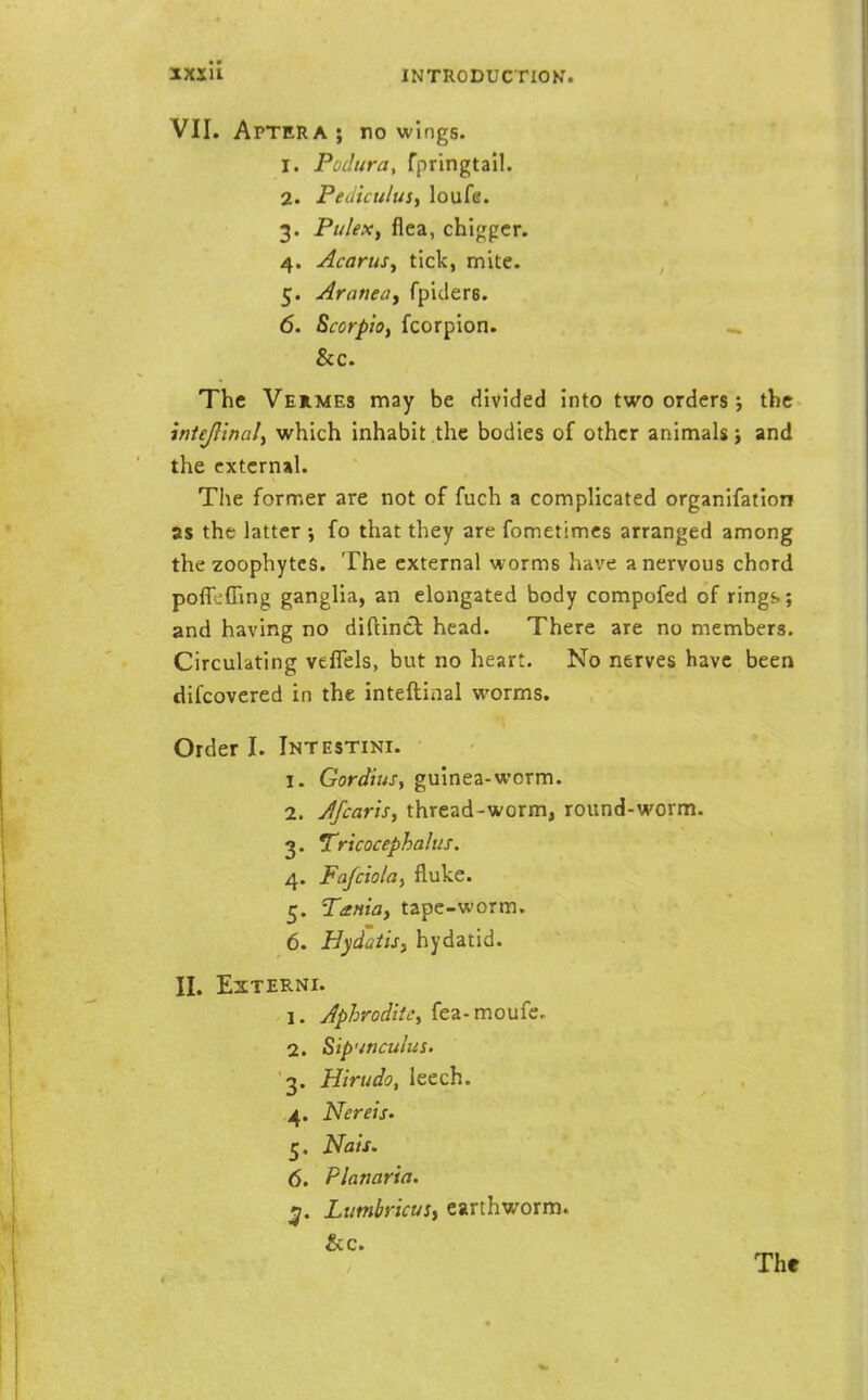 VII. Aptera; no wings. 1. Podura, fpringtail. 2. PeJicu/uSy loufe. 3. Pu/ex, flea, chiggcr. 4. AcaruSy tick, mite. 5. Araneay fpiders. 6. ScorpiOf fcorpion. _ &c. The Vehmes may be divided into two orders j the intejlinaly which inhabit the bodies of other animals i and the external. The former are not of fuch a complicated organifation as the latter ; fo that they are fometimes arranged among the zoophytes. The external worms have a nervous chord poffcfling ganglia, an elongated body compofed of rings; and having no diftintl head. There are no members. Circulating veflels, but no heart. No nerves have been difcovered in the inteftinal worms. Order I. Intestini. 1. Gordiusy guinea-worm. 2. Jfcaris, thread-worm, round-worm. 3. Tricocephalus. 4. Fajciolay fluke. 5. Tania, tape-worm. 6. Hydaiisj hydatid. 11. EXTERNI. 1. JphroditCy fea-moufe. 2. Sip'ifJculus. 3. Hirudo, leech. ,4. Nereis' 5. Nais. 6. Planaria. ^. LimbricuSi earthworm.