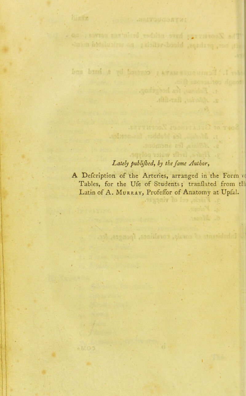 Lately publi/hed, by the fame /lulhory A Defcription of the Arteries, arranged in the Form (( Tables, for the Ufe of Students; tranflated from t\\ Latin of A. Murray, Profeffor of Anatomy at Upfsil. i