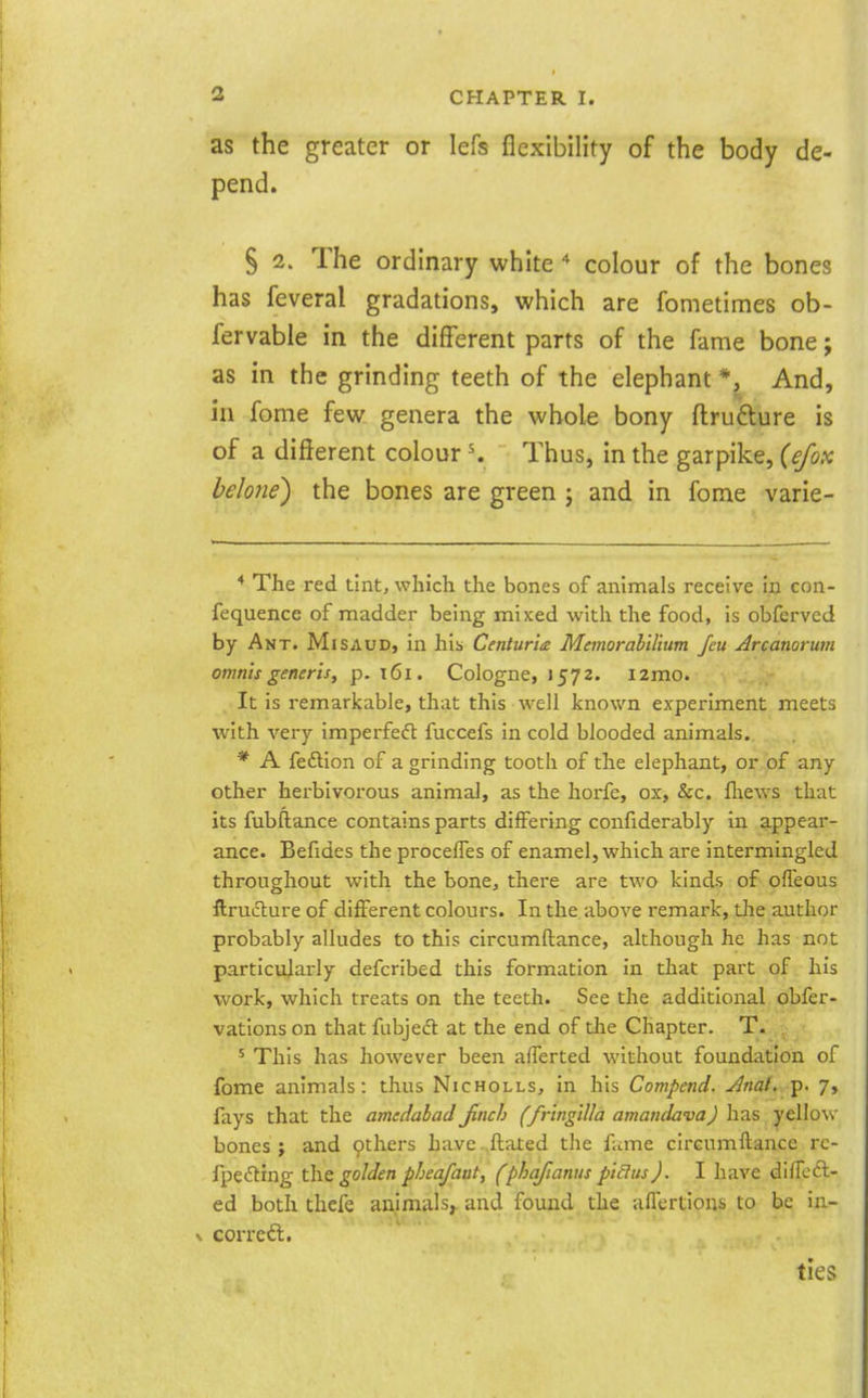 as the greater or lefs flexibility of the body de- pend. § 1. The ordinary white colour of the bones has feveral gradations, which are fometimes ob- fervabie in the different parts of the fame bone; as in the grinding teeth of the elephant *, And, in fome few genera the whole bony flrufture is of a different colour K Thus, in the garpike, {ejox belone) the bones are green j and in fome varie- * The red tint, which the bones of animals receive in con- fequence of madder being mixed with the food, is obferved by Ant. Mi baud, in his Centuria Memorahilium feu jlrcanorum omnis generis, p. i6i. Cologne, 1572. i2mo. It is remarkable, that this well known experiment meets with very imperfedt fuccefs in cold blooded animals. * A fedlion of a grinding tooth of the elephant, or of any other herbivorous animal, as the horfe, ox, &c. fliews that its fubftance contains parts differing confiderably in appear- ance. Befides the procefles of enamel, which are intermingled throughout with the bone, there are two kinds of ofleous ftrudlure of different colours. In the above remark, die author probably alludes to this circumftance, although he has not particularly defcribed this formation in that part of his work, which treats on the teeth. See the additional obfer- vations on that fubjedl at the end of the Chapter. T. ' This has however been alTerted without foundation of fome animals: thus Nicholls, in his Compend. Anal.7, fays that the amcdabad Jinch (fringtlla amandava) has yellow bones ; and others have. ftated the fume circumftance rc- fjjecfting golden pheafaut, (phafianus pi&us). I have diffefl- ed both thefe auimals;. and found the alTertions to be ia- V corrcft. ties