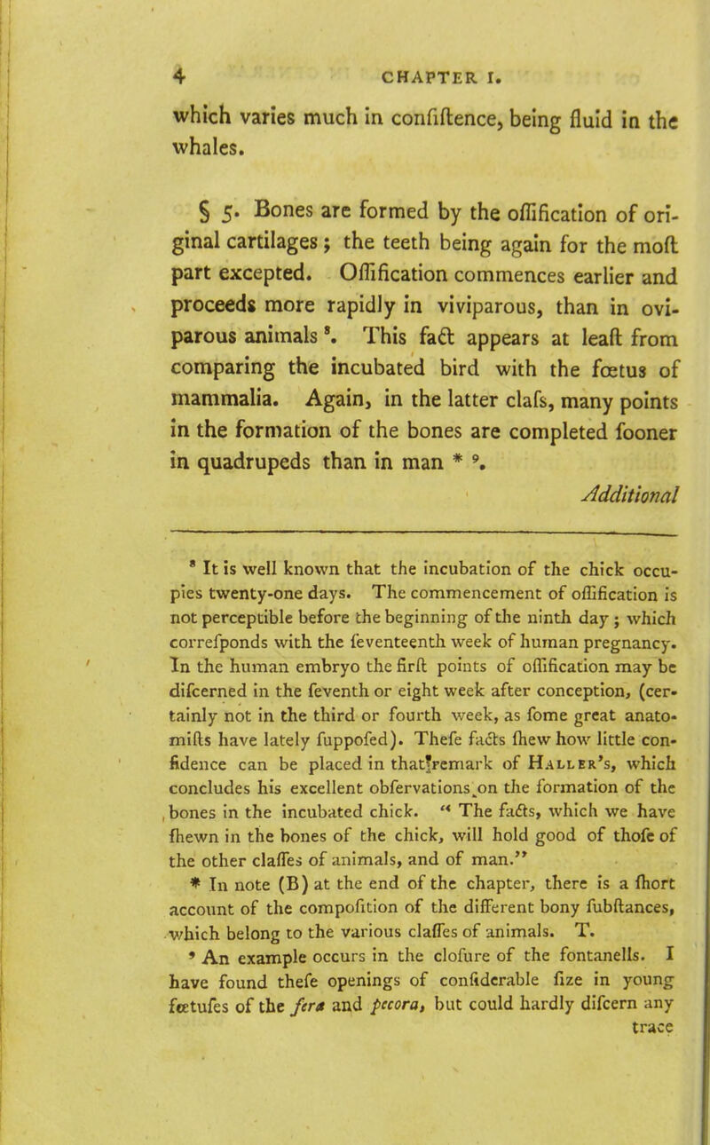 which varies much in confiftence, being fluid in the whales. § 5. Bones are formed by the oflification of ori- ginal cartilages; the teeth being again for the moft part excepted. Oflification commences earlier and proceeds more rapidly in viviparous, than in ovi- parous animalsThis faft appears at leafl: from comparing the incubated bird with the foetus of mammalia. Again, in the latter clafs, many points in the formation of the bones are completed fooner in quadrupeds than in man * y^dditional * It is well known that the incubation of the chick occu- pies twenty-one days. The commencement of oflification is not perceptible before the beginning of the ninth day ; which correfponds with the feventeenth week of human pregnancy. In the human embryo the firft points of oflification may be difcerned in the feventh or eight week after conception, (cer- tainly not in the third or fourth week, as fome great anato- mifts have lately fuppofed). Thefe fads fhewhow little con- fidence can be placed in thatjrcmark of Haller's, which concludes his excellent obfervations^on the formation of the , bones in the incubated chick. '* The fafts, which we have ftiewn in the bones of the chick, will hold good of thofc of the other claffes of animals, and of man. * In note (B) at the end of the chapter, there is a Ihort account of the compofition of the different bony fubftances, v/hich belong to the various claffes of animals. T. ' An example occurs in the clofure of the fontanells. I have found thefe openings of confidcrable fize in young feetufes of the fera and pccora, but could hardly difcern any trace