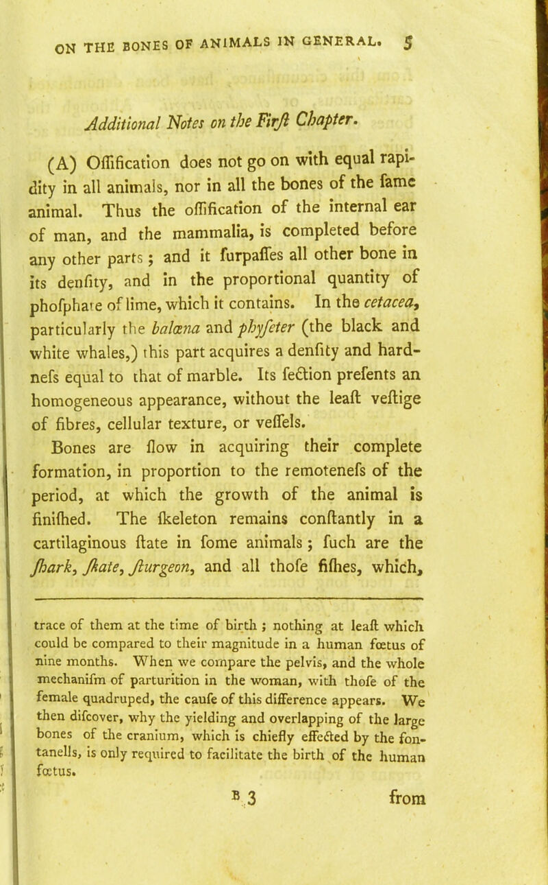 Additional Notes on the Firji Chapter. (A) Offification does not go on with equal rapi- dity in all animals, nor in all the bones of the fame animal. Thus the offification of the internal ear of man, and the mammalia, is completed before any other parts; and it furpaffes all other bone in its denfity, and in the proportional quantity of phofpha' e of lime, which it contains. In the cetacea^ particularly the bahna and phyfeter (the black and white whales,) this part acquires a denfity and hard- nefs equal to that of marble. Its fedlion prefents an homogeneous appearance, without the leaft veftige of fibres, cellular texture, or veffels. Bones are flow in acquiring their complete formation, in proportion to the remotenefs of the period, at which the growth of the animal is finifhed. The flceleton remains conftantly in a cartilaginous ftate in fome animals; fuch are the Jhark, Jkate, Jlurgeon, and all thofe fifties, which. trace of them at the time of birth ; nothing at leaft which could be compared to their magnitude in a human foetus of nine months. When we compare the pelvis, and the whole mechanifm of parturition in the woman, witli thofe of the female quadruped, the caufe of this difference appears. We then difcover, why the yielding and overlapping of the Jarge bones of the cranium, which is chiefly effedted by the fon- tanells, is only required to facilitate the birth of the human fcctus. from