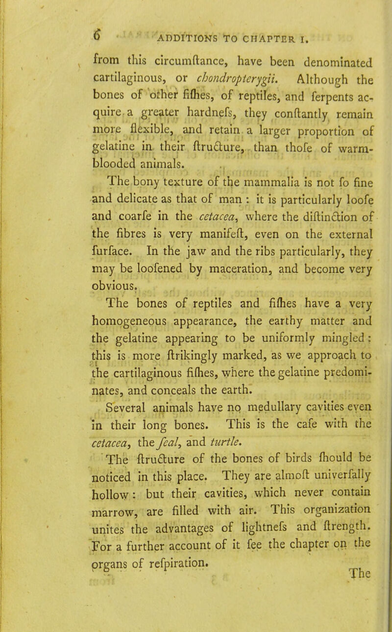 <^ ADDITIONS To CHAPTER I. from this circumftance, have been denominated cartilaginous, or cbondropterygii. Although the bones of other fiflies, of reptiles, and ferpents ac- quire, a greater hardnefs, they conftantly remain more flexible, and retain, a larger proportion of gelatine in. their ftrudure^.-.than thofe of warm- blooded animals. The bony texture of the mammalia is not fo fine and delicate as that of man : it is particularly loofe and coarfe in the cetacea^ where the diftinclion of the fibres is very manifefl, even on the external furface. In the jaw and the ribs particularly, they may be loofened by maceration, and become very obvious. The bones of reptiles and fifhes have a very homogeneous appearance, the earthy matter and the gelatine appearing to be uniformly mingled : this is more ftrikingly marked, as we approach to the cartilaginous fifhes, where the gelatine predomi- nates, and conceals the earth. Several animals have rio medullary cavities even in their long bones. This is the cafe with the cetacea, the feal, and turtle. The ftru£lure of the bones of birds fhould be noticed in this place. They are almofl: univerfally hollow: but their cavities, which never contain marrow, are filled with air. This organization unites the advantages of lightnefs and ftrength. For a further account of it fee the chapter on the organs of refpiration.