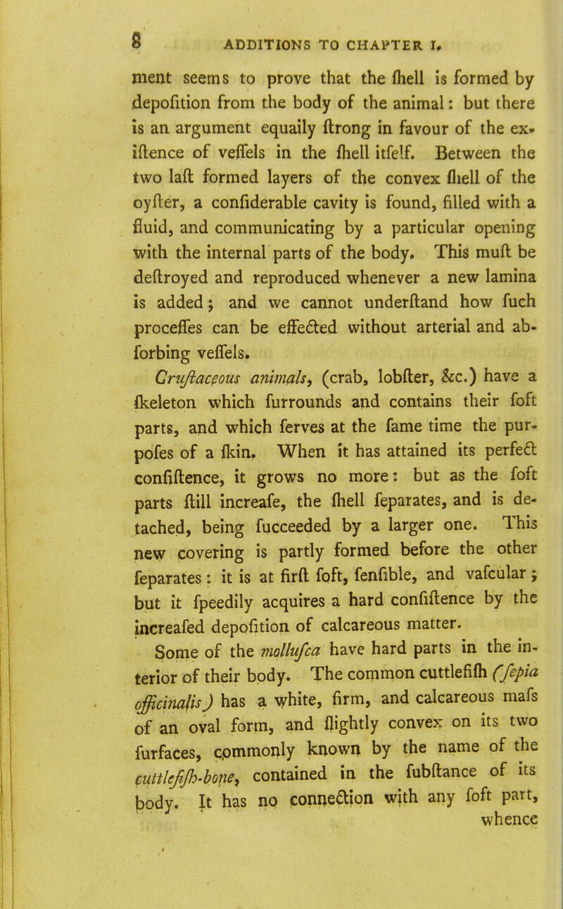 ment seems to prove that the (hell is formed by depofition from the body of the animal: but there is an argument equaily ftrong in favour of the ex» iftence of veffels in the fliell itfelf. Between the two laft formed layers of the convex fliell of the oyfler, a confiderable cavity is found, filled with a fluid, and communicating by a particular opening with the internal parts of the body. This muft be deftroyed and reproduced whenever a new lamina is added J and we cannot underftand how fuch procelTes can be effeded without arterial and ab- forbing velTels. Crujiacpous animals^ (crab, lobfter, &c.) have a flceleton which furrounds and contains their foft parts, and which ferves at the fame time the pur- pofes of a fkin, When it has attained its perfefl confiftence, it grows no more: but as the foft parts ftill increafe, the fliell feparates, and is de- tached, being fucceeded by a larger one. This ne\y covering is partly formed before the other feparates : it is at firft foft, fenfible, and vafcular j but it fpeedily acquires a hard confiftence by the increafed depofition of calcareous matter. Some of the mollufca have hard parts in the in- terior of their body. The common cuttlefifli Cfepia officinalis J has a vjrhite, firm, and calcareous mafs of an oval form, and flightly convex on its two furfaces, cpmmonly known by the name of the cuttlefijh.bone^ contained in the fubftance of its body. It has no eoniie£tion with any foft part, whence