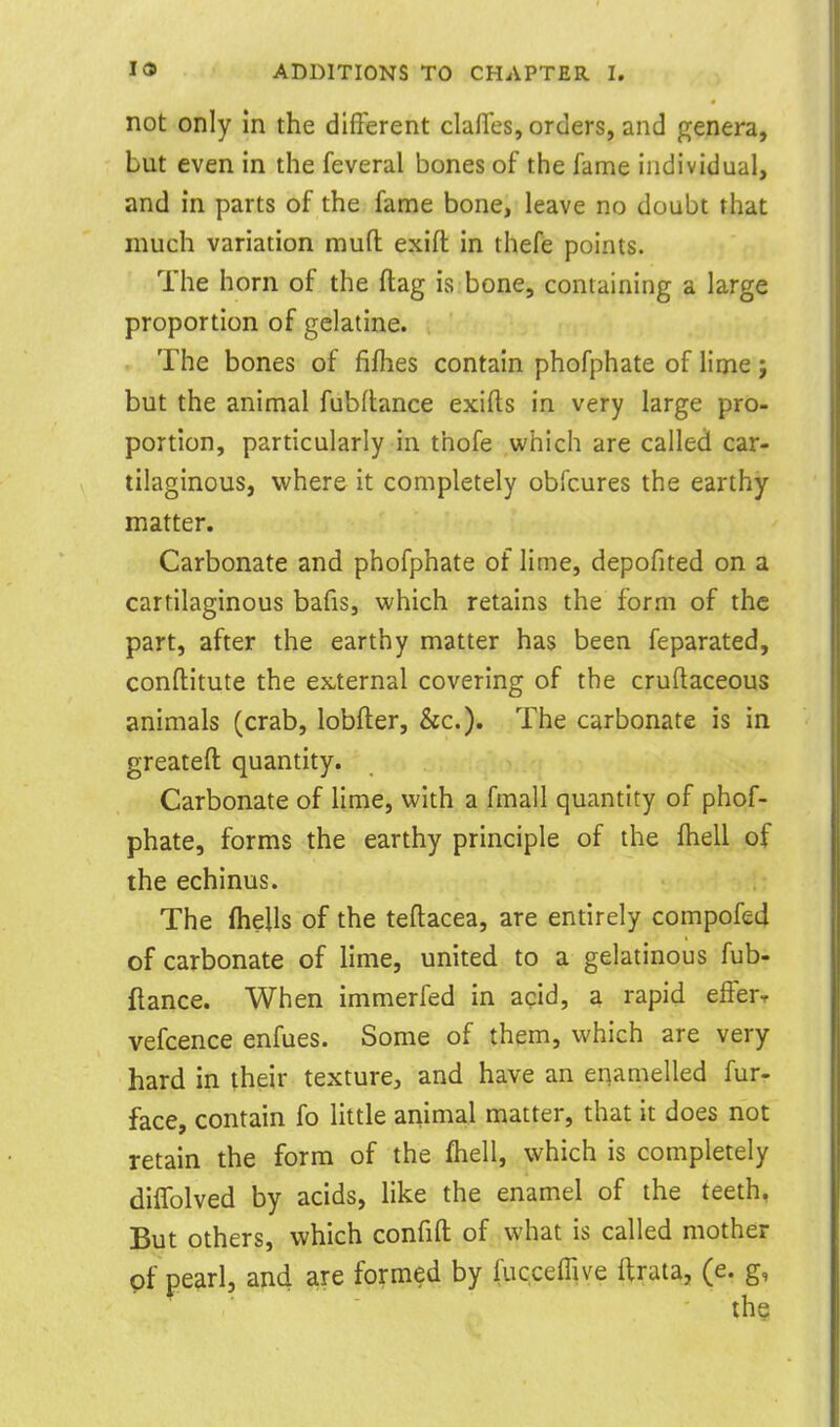 not only in the different clalTes, orders, and genera, but even in the feveral bones of the fame individual, and in parts of the fame bone, leave no doubt that much variation muft exifl: in thefe points. The horn of the flag is bone, containing a large proportion of gelatine. The bones of fifhes contain phofphate of lime; but the animal fubftance exifts in very large pro- portion, particularly in thofe which are called car- tilaginous, vi'here it completely obfcures the earthy matter. Carbonate and phofphate of lime, depofited on a cartilaginous bafis, which retains the form of the part, after the earthy matter has been feparated, conftitute the ex,ternal covering of the cruftaceous animals (crab, lobfter, &c.). The carbonate is in greateft quantity. Carbonate of lime, with a fmall quantity of phof- phate, forms the earthy principle of the fhell of the echinus. The ftiells of the teftacea, are entirely compof£4 of carbonate of lime, united to a gelatinous fub- ftance. When immerfed in acid, a rapid efferr vefcence enfues. Some of them, which are very hard in their texture, and have an enamelled fur- face, contain fo little ammal matter, that it does not retain the form of the fhell, which is completely diifolved by acids, like the enamel of the teeth, But others, which confifl: of what is called mother of pearl, and are formed by fucceffive ftrata, (e. g, the