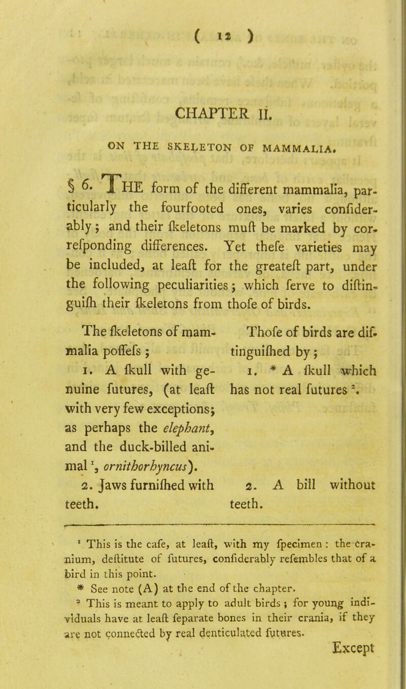 CHAPTER II. ON THE SKELETON OF MAMMALIA. § The form of the different mammalia, par- ticularly the fourfooted ones, varies confider- ably; and their flveletons muft be marked by cor- refponding differences. Yet thefe varieties may be included, at leaft for the greateft part, under the following peculiarities j which ferve to diftin- guifh their ikeletons from thofe of birds. The Ikeletons of mam- Thofe of birds are dif- malia poffefs ; tinguifhed by; 1. A Ikull with ge- i. * A ikull which nuine futures, (at leaft has not real futures \ with very few exceptions; as perhaps the elephant, and the duck-billed ani- mal % ornithorhyncus'). 2. Jaws furniflied with 2. A bill without teeth. teeth. ' This is the cafe, at leaft, with my fpecimen: the Cra- nium, deftitute of futures, confiderably refembles that of a bird in this point. * See note (A) at the end of the chapter. ^ This is meant to apply to adult birds ; for young indi- viduals have at leaft feparate bones in their crania, if they are not conneded by real denticula^ted fvtures. Except