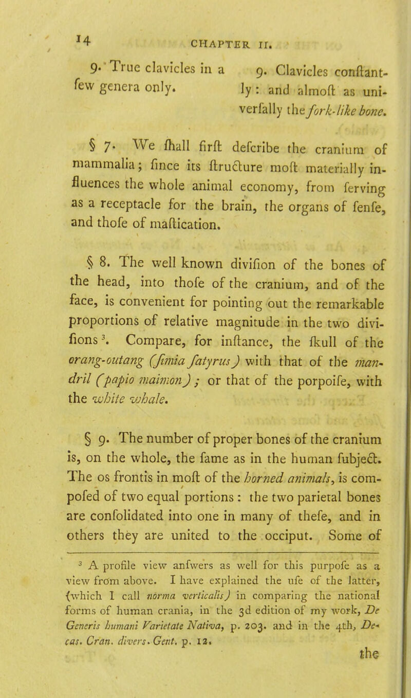 '4 CHAPTER ir. 9-* True clavicles in a 9. Clavicles conftant- few genera only. ly : and almoft as uni- verfally the fork-like bone. § 7- We fhall firft defcribe the cranium of mammalia; fince its ftruaure moft materially in- fluences the whole animal economy, from ferving as a receptacle for the brain, the organs of fenfe, and thofe of maflication. § 8. The well known divifion of the bones of the head, into thofe of the cranium, and of the face, is convenient for pointing out the remarkable proportions of relative magnitude in the two divi- fions\ Compare, for inflance, the fkull of the orang-outang (fimia fatyrusJ with that of the ?nan' dril (papio maimon) ; or that of the porpoife, with the white whale. § 9. The number of proper bones of the cranium is, on the whole, the fame as in the human fubjedl. The OS frontis in moft of the horned animals^ is com- pofed of two equal portions : the two parietal bones are confolidated into one in many of thefe, and in others they are united to the occiput. Some of ^ A profile view anfwers as well for this purpofe as a view from above. I have explained the iife of the latter, {which I call norma verlicalisj in comparing the national forms of human crania, in the 3d edition of my work, De Generis humam Farietaie Nativa, p. 203. and in the 4Ch, De- cas. Cran. divers^ Gent, p. I3.