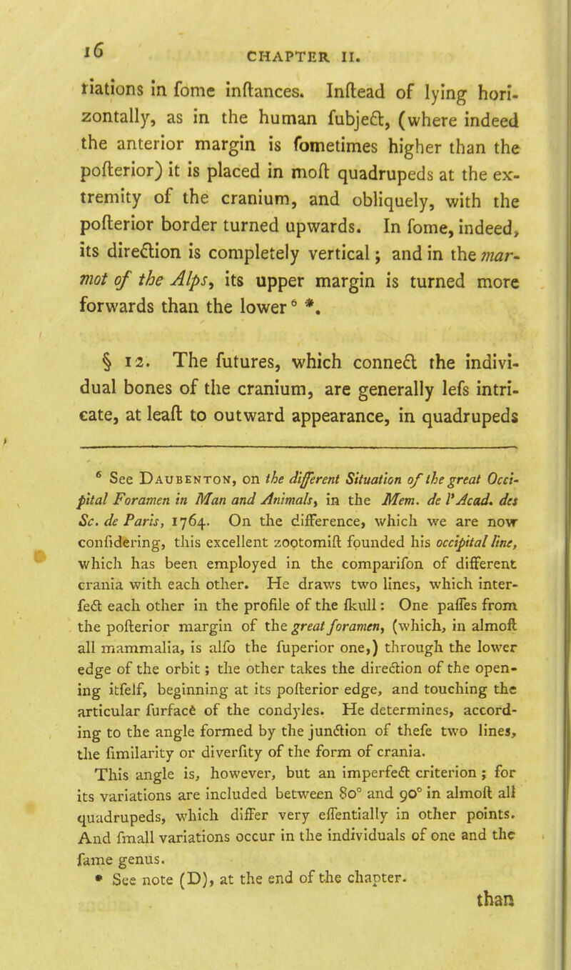 riations In fome inftances. Inftead of lying hori- zontally, as in the human fubjeft, (where indeed the anterior margin is fometimes higher than the pofterior) it is placed in mofl: quadrupeds at the ex- tremity of the cranium, and obliquely, with the pofterior border turned upwards. In fome, indeed, its dire£lion is completely vertical; and in the ?«ar- mot of the Alps^ its upper margin is turned more forwards than the lower ^ *. § 12. The futures, which conned the indivi- dual bones of the cranium, are generally lefs intri- cate, at leaft to outward appearance, in quadrupeds * See Daubenton, on different Situation of the great Occi' pital Foramen in Man and /Inimalsi in the Mem. de I'Jcad. des Sc. de Paris, 1764. On the difference, which we are now confidering, this excellent zootomift founded his occipital line, which has been employed in the comparifon of different crania with each other. He draws two lines, which inter- fed each other in the profile of the fkuU : One paffes from the pofterior margin of the. great foramen, (which, in almoft all mammalia, is alfo the fuperior one,) through the lower edge of the orbit; the other takes the direction of the open- ing itfeJf, beginning at its pofterior edge, and touching the articular furfacfi of the condyles. He determines, accord- ing to the angle formed by the jundlion of thefe two lines, the fimllarity or diverfity of the form of crania. This angle is, however, but an imperfedl: criterion; for its variations are Included between 80° and 90° in almoft all quadrupeds, which differ very effentially in other points. And fmall variations occur in the individuals of one and the fame genus. • See note (D), at the end of the chapter. than