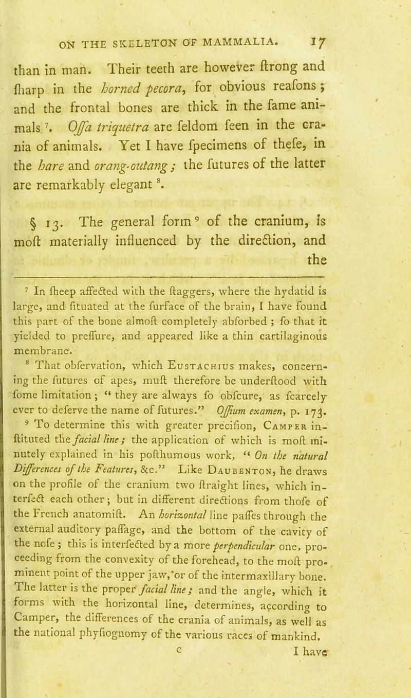 than in man. Their teeth are however ftrong and fliarp in the horned pecora, for obvious reafons ; and the frontal bones are thick in the fame ani- mals \ OJfa triquetra are feldom feen in the cra- nia of animals. Yet I have fpecimens of thefe, in the hare and orayig-outang ; the futures of the latter are remarkably elegant ^ § 13. The general form' of the cranium, Is moft materially influenced by the diredion, and the ' In fheep afFedted with the daggers, where the hydatid is large, and fituated at the furface of the brain, I have found this part of the bone almoft completely abforbed ; fo that it yielded to preflure, and appeared like a thin cartilaginous membrane. * That obfervation, which Eustachius makes, concern- ing the futures of apes, mud therefore be underflood with fome limitation;  they are always fo obfcure, as fcarcely ever to deferve the name of futures. OJftum examen, p. 173. ' To determine this with greater precifion, Camper in- ftituted the facial line; the application of which is moft mi- nutely explained in his pofthumous work,  On the natural Differences of the Features, Sec. Like Daubenton, he draws on the profile of the cranium two ftraight lines, which in- terfift each other; but in different diredions from thofe of the French anatomift. An horizontal line pafles through the external auditory paffage, and the bottom of the cavity of the nofe ; this is interfedted by a movt perpendicular one, pro- ceeding from the convexity of the forehead, to the moft pro- minent point of the upper jaw,'or of the intermaxillary bone. The latter is the ^To^tr facial line; and the angle, which it forms with the horizontal line, determines, according to Camper, the differences of the crania of animals, as well as the national phyfiognomy of the various races of mankind.
