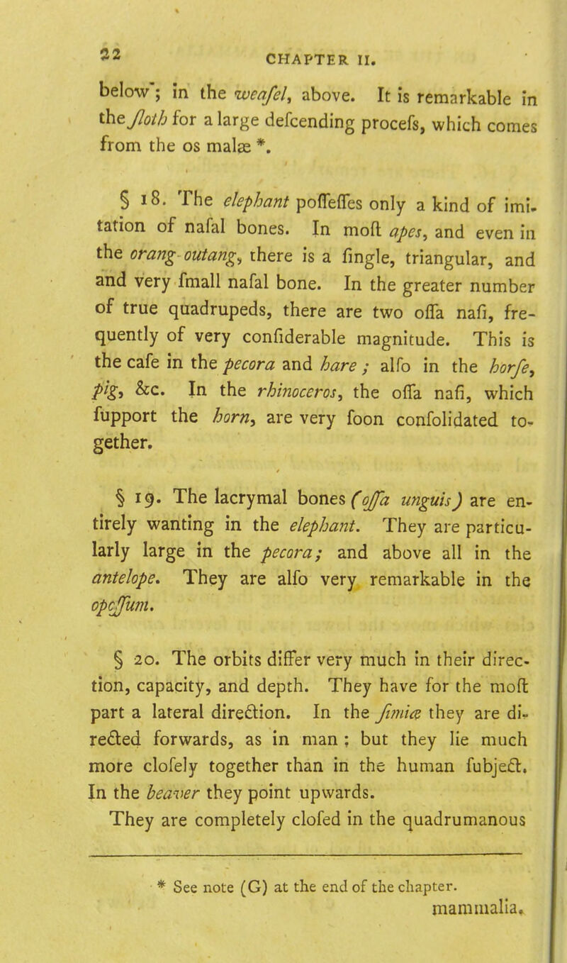 below; in the wenfeU above. It is remarkable in they7<9//j for a large defcending procefs, which comes from the os malas *. § 18. The elephant poflefles only a kind of imi- tation of nafal bones. In mofl: apes^ and even in the orang outang, there is a fingle, triangular, and and very fmall nafal bone. In the greater number of true quadrupeds, there are tvuo olTa nafi, fre- quently of very confiderable magnitude. This is the cafe in the pecora and fjare ; alfo in the horfe, pig, &c. In the rhinoceros, the olTa nafi, which fupport the horn, are very foon confolidated to- gether. § 19. The lacrymal hones foja unguis) are en- tirely wanting in the elephant. They are particu- larly large in the pecora; and above all in the antelope. They are alfo very remarkable in the opcffum. § 20. The orbits differ very much in their direc- tion, capacity, and depth. They have for the mofl: part a lateral direftion. In the fi7ni<^ they are di- rected forwards, as in man ; but they lie much more clofely together than in the human fubjed, In the heaver they point upwards. They are completely clofed in the quadrumanous See note (G) at the end of the chapter. mammalia.