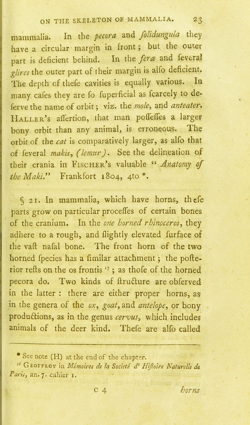 mammalia. In the pecora and folidungula they have a circular margin in front; but the outer part is deficient behind. In the fera and feveral glires the outer part of their margin is alfo deficient. The depth of thefe cavities is equally various. In many cafes they are fo fuperficial as fcarcely to de- ferve the name of orbit; viz. the mole^ and anteater. Haller's aflertion, that man pofleffes a larger bony orbit than any animal, is erroneous. The orbit of the cat is comparatively larger, as alfo that of feveral inakis, (lemur). See the delineation of their crania in Fischer's valuable  Anatomy of the Maki.'* Frankfort 1804, 4to *. § 21. In mammalia, which have horns, thefe parts grow on particular procefles of certain bones of the cranium. In the one horned rhinoceros, they adhere to a rough, and flightly elevated furface of the vaft nafal bone. The front horn of the two horned fpecies has a fimilar attachment; the pofte- rior refts on the os frontis ; as thofe of the horned pecora do. Two kinds of ftrudlure are obferved in the latter : there are either proper horns, as in the genera of the ox, goat, and antelope, or bony produdions, as in the genus cervus^ which includes animals of the deer kind. Thefe are alfo called • See note (H) at the end of the chaptrr.  Geoffroy hi Memoira de la Sockte H'tjlo'ire Naturelle de Pari.-, an. 7. cahler i. horns