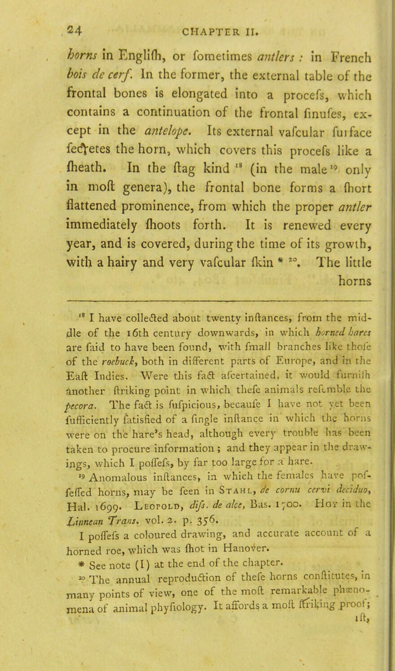 horns in Englifli, or fometimes antlers : in French bois de cerf. In the former, the external table of the frontal bones is elongated into a procefs, which contains a continuation of the frontal finufes, ex- cept in the antelope. Its external vafcular fuiface fedVetes the horn, which covers this procefs like a (heath. In the ftag kind (in the male  only in moft genera), the frontal bone forms a (hort flattened prominence, from which the proper antler immediately (hoots forth. It is renewed every year, and is covered, during the time of its growth, with a hairy and very vafcular fkin * The little horns  I have colledled about twenty Inftances, from the mid- dle of the 16th century downwards, in which horned hares are faid to have been found, with fmaJl branches hke thole of the roebuck, both in different parts of Europe, and in the Eaft Indies. Were this fadt aicertained, it would furnilh Another ftriking point in which thefe animals reftmblp the pecora. The fadt is fufpicious, becaufe I have not yet been fufTiciently fatisfied of a fmgle inftance in' which the honis were on the hare's head, although every trouble has been taken to procure information ; and they appear in the draw- ings, which I pofFefs, by far too large for a hare. '9 Anomalous inftances, in which the females have pof- feffed horns, may be feen in Stahl,cornu cerv't declJuo, Hal. 1699. Leopold, difs. de alee, Bas. 1700. Hov in the JUnnean Trans, vol. 2. p. 356. I poffefs a coloured drawing, and accurate account of a horned roe, which was (hot in Hano\>^er. * See note (I) at the end of the chapter. The annual reprodudtion of thefe horns conftitutes, in many points of view, one of the mod remarkable pheno- mena of animal phyfiology. It affords a moft ffT-ilying proof; ift>