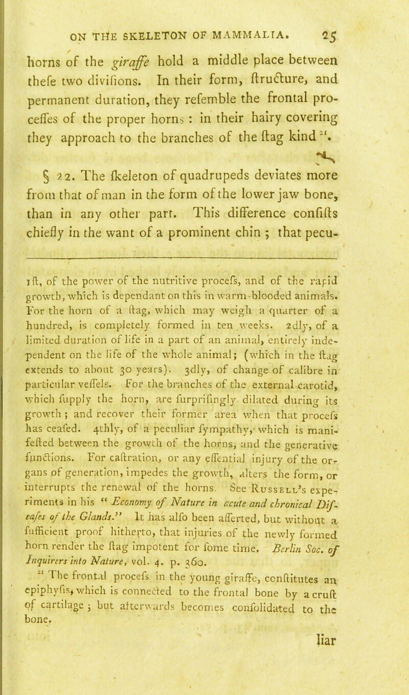 horns of the giraffe hold a middle place between thefe two divilions. In their form, ftruflure, and permanent duration, they refemble the frontal pro- cefTes of the proper horn^ : in their hairy covering they approach to the branches of the flag kind § 22. The fkeleton of quadrupeds deviates more from that of man in the form of the lower jaw bone, than in any other part. This difference confifts chiefly in the want of a prominent chin ; that pecu- ift, of the power of the nutritive procefs, and of the nipiJ growth, which is dependant on this in warm blooded animals. For the horn of a ftag, which may weigh a quarter of a hundred, is completely formed in ten weeks, zdly, of a limited duration of life in a part of an animal, entirely inde- pendent on the life of the whole animal; (which in the ftag extends to abont 30 years). 3dly, of change of calibre in particular veiTels. For the branches of the external carotid, ■which fupply the horn, are furprifingly dilated during its growth ; and recover their former area v/hen that procefs has ceafed. 4thly, of a peculiar fympathy,- which is mani- fefted between the growth of the horns, and the generative fpndions. For caftration, or any ?flential injury of the err gans of generation, impedes the growth, alters the form, or interrupts the renewal of the horns. Sec Russell's expe- riments in his  Economy of Nature in caite and chronical Dif. eafes of the Glands. It has alfo been alTerted, but without a fufficient proof hitherto, that injuries of the newly formed horn render the flag impotent for feme time, Berlin Soc. of Inquirers irilo Nature, vol. 4. p. 360. The frontal procefs in the young giraffe, ccnftitutes an epiphyfis, which is conneded to the frontal bone by acruft of cartilage ; but afterwards becomes confolidated to the bone. liar