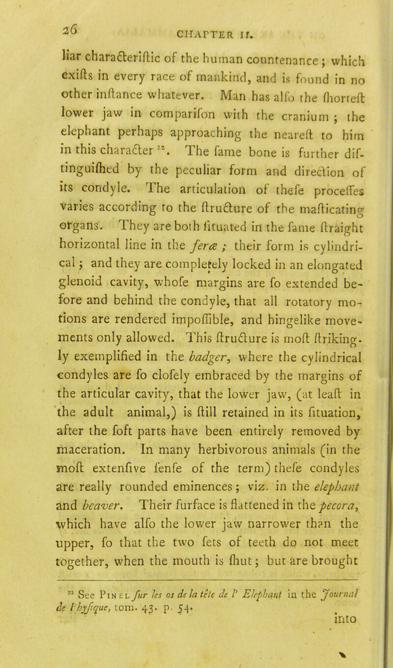 liar charadleriftlc of the human countenance ; which exifts in every race of mankind, and is found in no other inflance whatever. Man has alfo the niorteft lower jaw in comparifon with the cranium ; the elephant perhaps approaching the neareft to him in this charaaer. The fame bone is further dif- tinguiflied by the peculiar form and diredion of its condyle. The articulation of thefe proceffes varies according to the ftrufture of the maflicating organs. They are both iituated in the fame ftraight horizontal line in the fera ; their form is cylindri- cal J and they are completely locked in an elongated glenoid cavity, whofe margins are fo extended be- fore and behind the condyle, that all rotatory mo- tions are rendered impoffible, and hingelike move- ments only allowed. This ftrudlure is rnofl ftriking. ly exemplified in the badger, where the cylindrical condyles are fo clofely embraced by the margins of the articular cavity, that the lower jaw, (at leafl: in the adult animal,) is flill retained in its fituation, after the foft parts have been entirely removed by maceration. In many herbivorous animals (in the mofl: extenfive fenfe of the term) thefe condyles are really rounded eminences; viz. in the elephant <lnd beaver. Their furface is flattened in the pecora^ which have alfo the lower jaw narrower th^n the upper, fo that the two fets of teeth do not meet together, when the mouth is fliut; but are brought  See Pin HL fur ks os de la tele de I' Elephant ill the Journal de thyfique, torn. 43. p. 54. into