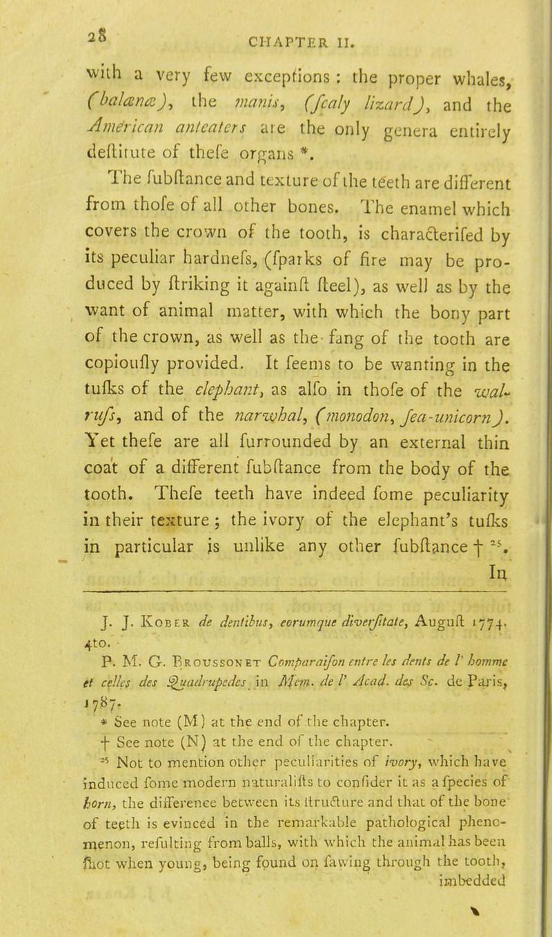 with a very few exceptions : the proper whales, (balcsm), the manis, (fcaly lizard J, and the American anlcaters are the only genera entirely deflirute of thefe organs *. The fubftance and texture of the teeth are different from thofe of all other bones. The enamel which covers the crown of the tooth, is charaderifed by its peculiar harduefs, (fparks of fire may be pro- duced by ftriking it againfl fleel), as well as by the want of animal matter, with which the bony part of the crown, as well as the-fang of the tooth are copioufly provided. It feems to be wanting in the tufks of the elephantt as alfo in thofe of the uual- riifs, and of the naruQhal^ (monodon^ Jea-unicornJ. Yet thefe are all furrounded by an external thin coat of a different fubftance from the body of the tooth. Thefe teeth have indeed fome peculiarity in their texture; the ivory of the elephant's tufks in particular js unhke any other fubflance ■\ la J. J. KoBER de denlibusy eorumque diverjitate, Augufl 1774. 4to. p. M. G. Broussonet Comparntfon entre les dents de V homme et celli'S des ^adrupsdes 'n\ Jlfm. de I' /lead, d&s Sc. de PiU'is, J 7.87. * See note (M) at the end of the chapter, •f- See note (N) at the end of the chapter. Not to mention other peculiarities of ivory, which hai'e induced fome modern naturahfts to confider it as afpecies of horn, the diilerenee between its Itrui^lure and that of the bone of teeth is evinced in the remarkable pathological phenc- n^enon, refulting from balls, with which the animal has been fiiot when young, being found on favviug through the tooth, imbedded