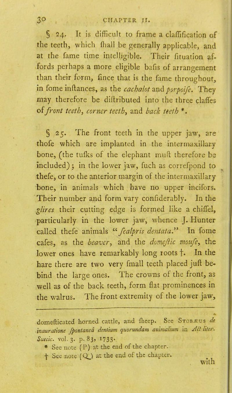 § 24. It is difficult to frame a claffificatlon of the teeth, which fliall be generally applicable, and at the fame time intelligible. Their fituation af- fords perhaps a more eligible bafis of arrangement than their form, fince that is the fame throughout, in fome inflances, as the cachalot Tun^ porpoife. They may therefore be diftributed into the three claffes front teeth, comer teeth^ and hack teeth *. § 25. The front teeth in the upper jaw, are thofe which are implanted in the intermaxillary bone, (the tuiks of the elephant mud therefore be included); in the lower jaw, fuch as correfpond to thefe, or to the anterior margin of the intermaxillary bone, in animals which have no upper incifors. Their number and form vary confiderably. In the gUres their cutting edge is formed like a chiflel, particularly in the lower jaw, whence J. Hunter called thefe animals '■^ fcalpris dentataP In fome cafes, as the heaver^ and the domejiic moiife^ the lower ones have remarkably long roots f. In the hare there are two very fmall teeth placed juft be- hind the large ones. The crowns of the front, as well as of the back teeth, form flat prominences in the walrus. The front extremity of the lower jaw. domefticated horned cattle, and fheep. See Stob^us de inaurat'totie fpontaned dentium qtiorundam animaUum in ylcl liter. Sueck. vol. 3. p. 83, 1733* * See note (P) at the end of the chapter. f See note (QJ at the ead of the chapter^ with