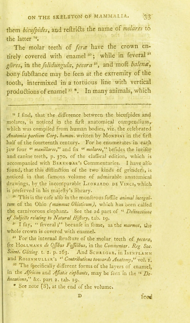 them hkufpides, and reflrias the. name of molares to the latter The molar teeth of fera have the crown en- •tirely covered with enamel ; while in feveral gUres, in the folidungiila^ pecora and moft balena, bony fubftance may be feen at the extremity of the tooth, intermixed in a tortuous line with vertical ■produdions of enamel *. In many animals, which ^ I find, that the difFerence between the bicufpides and. ■molares, is noticed in the fijft anatomical compendium,, which was compiled from human bodies, viz. the celebrated jinatomiapartium Corp. human, written by Mondini in the' firft half of the fourteenth century. For he enuniera.tes in each jaw four  maKtUares, and fix  molares  bcfides the inclfof and canine teeth, p. 370, of the claffical edition, which is accompanied with Berenoar's Commentaries. I have al-Ha found, that this diftindlion of the two kinds of grinders, is noticed in that famous volume of admirable anatomical drawings, by the incorrtparable Leonar.do de Vinci, which is preferved in his majefty's library. ^° This is the cafe alfo in the monftrous foffile animal Incogni- ium of the Ohio (mammut Ohiotkum), which has been called the carnivorous elephant. See the 2d part of  Delineations of SubjeSls relating to Natural Hljlory, t.ib. 19. I fiiy,  feveral becaufe in fome, as the marmot, tl\e whole crown is covered with enamel. For the internal ftruL^ure of the molar teeth of pecara^ fee HoLLMANN de OJfibus FoJJillbus, in the Commentar. Reg. Soe. Sclent. Gottlng. t. 2. p. 263. And Schreger, in Isenflamm and Rosenmuller's ^' Contributions towards /Inatomy vol. i.  The fpecificaliy different fprms of the layers of enamel, in the African and ^ftatU elephants, may be feen in the *< De- lineations,' Sec. part 2. tab. 19. • Sec note (S), at the end of the volume.