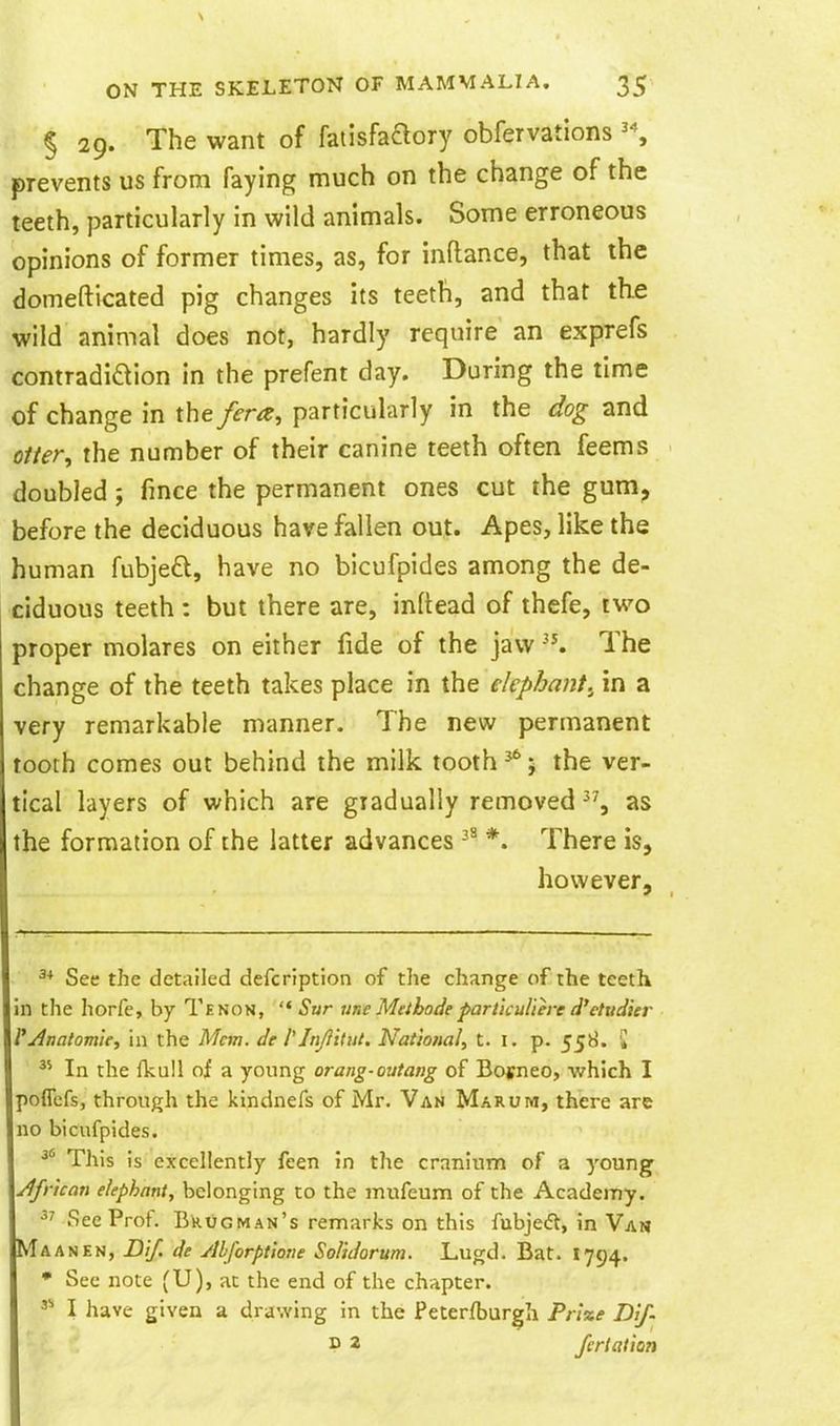 § 29. The want of faiisfaaory obfervations '\ prevents us from faying much on the change of the teeth, particularly in wild animals. Some erroneous opinions of former times, as, for inftance, that the domefticated pig changes its teeth, and that th.e wild animal does not, hardly require an exprefs contradidion in the prefent day. During the time of change in the /era, particularly in the dog and otter, the number of their canine teeth often feems doubled; fince the permanent ones cut the gum, before the deciduous have fallen out. Apes, like the human fubjeft, have no bicufpides among the de- ciduous teeth : but there are, inltead of thefe, two proper molares on either fide of the jaw The change of the teeth takes place in the elephant.^ in a very remarkable manner. The new permanent tooth comes out behind the milk tooth ^; the ver- tical layers of which are gradually removed as the formation of the latter advances *. There is, however. ^* See the detailed defcription of the change of the teeth in the horfe, by Tenon, Sur une Methodeparticuliere d^etudier i^Anatom'ie, in the Mem. de Mn/iitut. National, t. i. p. 558. '» In the fkull of a young orang-outang of Borneo, which I poflefs, through the kindnefs of Mr, Van Marum, there are no bicufpides. This is excellently feen in the cranium of a young African elephant, belonging to the mufeum of the Academy. •'^ See Prof. BkuGMAN's remarks on this fubjedt, in Van Ma AN EN, Dif. de ylbforptlone SoHdorum. Lugd. Bat. 1794. • See note (U), at the end of the chapter. I have given a drawing in the Feterfburgh Pr'ixe Dif- P 2 ferlalion