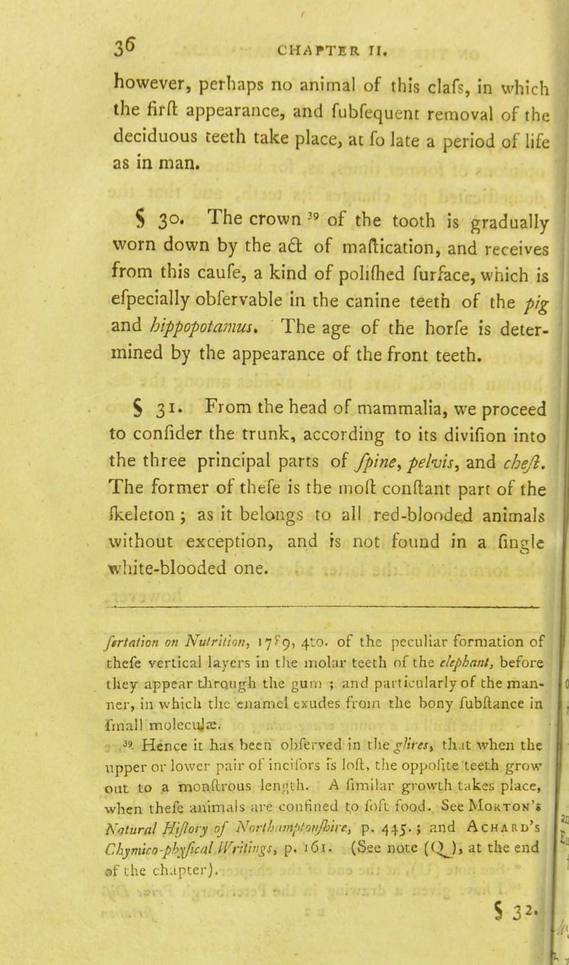 however, perhaps no animal of this clafs, in which the firft appearance, and fubfequent removal of the deciduous teeth take place, at fo late a period of life as in man. S 30. The crown of the tooth is gradually worn down by the ad of maftication, and receives from this caufe, a kind of polifhed furface, which is efpecially obfervable in the canine teeth of the pig and hippopotamus. The age of the horfe is deter- mined by the appearance of the front teeth. 5 31. From the head of mammalia, we proceed to confider the trunk, according to its divifion into the three principal parts of fpine^ pelvis, and chejl. The former of thefe is the nioft conftant part of the Ikeleton; as it belongs to all red-blooded animals without exception, and is not found in a finglc white-blooded one. fertaiion on NutrU'ton, 17^ 9) 4to. of the peculiar formation of thefe vertical layers in tlie molar teeth nf the elephant, befoie they appear tJirqugh the gum ; and particularly of the man- ner, in which the enamel exudes from the bony fubftance in fmall molecuja;. ■ .39 Hence it has been o])ferved in the gUres^ th.it when the upper or lower pair of incifors fs loft, the oppofite ■teel;h grow out to a monftrous lenj'.th. A fimiiar growth takes place, when thefe animals are confined to foft food. See Moktok's Natural Hi/lory of Nnrlhumptotijiytre, p. 445.; and Achard's Chymico-phyfical Wrtimgs^ p. 161. (See note (Q^)> at the end ©f the chapter). S 32.