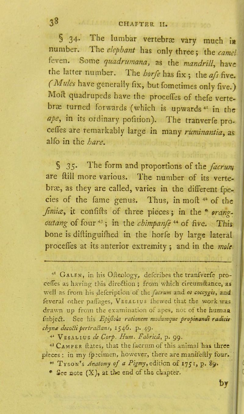 § 34- The lumbar vertebra: vary much is number. The elephant has only three; the camel feven. Some quadrumana, as the mandrill, have the latter number. The borfe has fix ; the afs five. (Mules have generally fix, but fometimes only five.) Mofl quadrupeds have the procefl^es of thefe verte- brae turned forwards (which is upwards*' in the ape, in its ordinary poficion). The tranverfe pro- cefles are remarkably large in many ruminantia, as alfo in the hare. § 35. The form and proportions of the facrum are ftill more various. The number of its verte- brae, as they are called, varies in the different fpe- cies of the fame genus. Thus, in moft of the Jimia, it confifts of three pieces; in the * orang- outang of four '^-^; in the chimpanfe of five. This bone is diftinguifhed in the horfe by large lateral procefies at its anterior extremity ; and in the mole. Galen, in his Ofteclogy, defcribes the tranfverfe pro- ce/Tes as having this direftion ; from which circumftance, as well ar, from his dcfcriptloa of the facrum and ot coccygis, and feveral other paflages, Vesalius ihewed that the work was drawn up from the examination of apes, not of the humaa fnbjeft. See his Ep't/Iola rat'wnem moJumque propinandi radicu chyna decoB'tpertraBans^ I54^' P- 49* Vesalius cU Corp. Hum. Fabrka, p. 99. Camper ftates, that the facrum of this animal has three pieces : in my fp:cimen, however, there are maniielHy four. ♦* TvsoN*s Jnaiowy of a Pigmy, edk\an of 1751, p. 89. • Sec note (X), at the end of the chapter. by