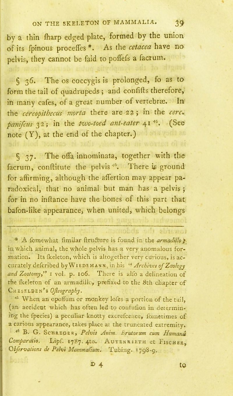 by a thin fharp edged plate, formed by the union of its fpinous proceffes *. As the cetacea have no pelvis, they cannot be faid to poffefs a facrum. § 36. The OS coccygis is prolonged, fo as to form the tail of quadrupeds ; and confifts therefore, in many cafes, of a great number of vertebrae. In the cercopithecus morta there are 22 ; in the cere, panifctis 32; in the two-toed ant-eater 41 '^^ (See note (Y), at the end of the chapter.) § 37. The olTa innominata, together with the facrum, conftitute the pelvis'^. There i^ ground for afiirming, although the alTertion may appear pa- radoxical, that no animal but man has a pelvis ; for in no inftance have the bones of this part that bafon-Iike appearance, when united, which belongs * A fomewhat fimiJar ftruftiire is found in the armadillo'; in which, animal, the whole pelvis has a very anomalous for- mation. Its (keleton, which is altogether very curious, is ac- curately defcribed by Wiedemann, in his  Archives of Zoology and Zoototny,^ 1 vol. p. 106. There is alfo a delineation of the fkeleton of an armadillo, prefixed to the 8th chapter of Chesflden's OJleography. When an opoll'um or monkey lofes a portion of the tail, (an accident which has often led to confulion in determin- ing the fpecies) a peculiar knotty excrefcence, fomctimes of a carious appearance, takes place at the truncated extremity. B. G. ScHREGER, Pelvis Antnt. hrutorum cum Humana Comparatio, Lipf. 17H7. 4to. Autenrikth eC P'ischer, Ohfervations de Pehi Mammaliutn. Tubing. 1798-9. to