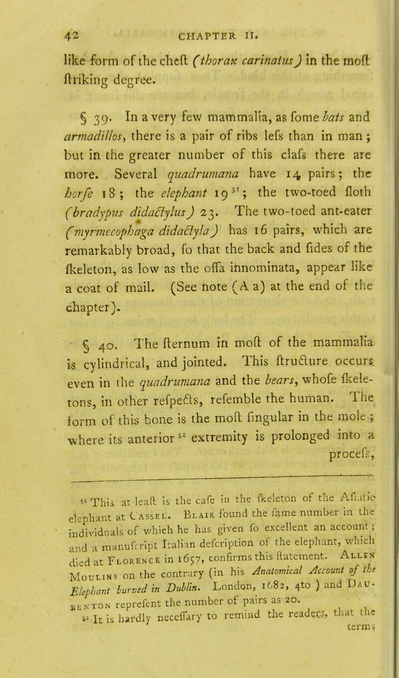 like form of the cheft (thorax carinatus) in the mofl ftriking degree. § 39. In a very few mammalia, as fome hais and armadillos^ there is a pair of ribs lefs than in man; but in the greater number of this clafs there are more. Several quadrumana have 14 pairs; the horfe 18; the elephant 19^'; the two-toed floth (bradypus didaSlylusJ 23. The two-toed ant-eater (myrmecophaga didadyla) has 16 pairs, which are remarkably broad, fo that the back and fides of the fkeleton, as low as the olTa innominata, appear like a coat of mail. (See note (A a) at the end of the chapter). § 40. The fternum in moft of the mammalia is, cylindrical, and jointed. This ftrudure occurs: even in the quadrumana and the bears^ whofe (kele- tons, in other refpefts, refemble the human. The form of this bone is the moft fmgular in the mole ; where its anterior extremity is prolonged into a procefs, 5'This at leaft Is the cafe in the fkeleton of the Afiatie elephant at Cassel. Blair found the fame number in the individnals of which he has given fo excellent an account; 'ind -i manufcript Il;ali:in defcription of the elephant, which died at Florence in 1657, confirms this ftatcment. Allsn MouL.Ns on the contrary (in his Anatomical Account of tU Elephant burned in Dublin. London, 1682, 410 ) and Dav- 1, UN TON reprefent the number of pairs as 20. Ic is hardly neccffary to remind the readers, that the term